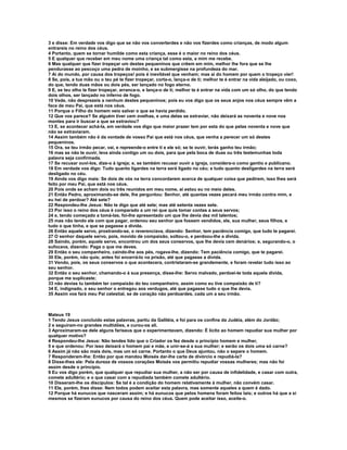 3 e disse: Em verdade vos digo que se não vos converterdes e não vos fizerdes como crianças, de modo algum
entrareis no reino dos céus.
4 Portanto, quem se tornar humilde como esta criança, esse é o maior no reino dos céus.
5 E qualquer que receber em meu nome uma criança tal como esta, a mim me recebe.
6 Mas qualquer que fizer tropeçar um destes pequeninos que crêem em mim, melhor lhe fora que se lhe
pendurasse ao pescoço uma pedra de moinho, e se submergisse na profundeza do mar.
7 Ai do mundo, por causa dos tropeços! pois é inevitável que venham; mas ai do homem por quem o tropeço vier!
8 Se, pois, a tua mão ou o teu pé te fizer tropeçar, corta-o, lança-o de ti; melhor te é entrar na vida aleijado, ou coxo,
do que, tendo duas mãos ou dois pés, ser lançado no fogo eterno.
9 E, se teu olho te fizer tropeçar, arranca-o, e lança-o de ti; melhor te é entrar na vida com um só olho, do que tendo
dois olhos, ser lançado no inferno de fogo.
10 Vede, não desprezeis a nenhum destes pequeninos; pois eu vos digo que os seus anjos nos céus sempre vêm a
face de meu Pai, que está nos céus.
11 Porque o Filho do homem veio salvar o que se havia perdido.
12 Que vos parece? Se alguém tiver cem ovelhas, e uma delas se extraviar, não deixará as noventa e nove nos
montes para ir buscar a que se extraviou?
13 E, se acontecer achá-la, em verdade vos digo que maior prazer tem por esta do que pelas noventa e nove que
não se extraviaram.
14 Assim também não é da vontade de vosso Pai que está nos céus, que venha a perecer um só destes
pequeninos.
15 Ora, se teu irmão pecar, vai, e repreende-o entre ti e ele só; se te ouvir, terás ganho teu irmão;
16 mas se não te ouvir, leva ainda contigo um ou dois, para que pela boca de duas ou três testemunhas toda
palavra seja confirmada.
17 Se recusar ouvi-los, dize-o à igreja; e, se também recusar ouvir a igreja, considera-o como gentio e publicano.
18 Em verdade vos digo: Tudo quanto ligardes na terra será ligado no céu; e tudo quanto desligardes na terra será
desligado no céu.
19 Ainda vos digo mais: Se dois de vós na terra concordarem acerca de qualquer coisa que pedirem, isso lhes será
feito por meu Pai, que está nos céus.
20 Pois onde se acham dois ou três reunidos em meu nome, aí estou eu no meio deles.
21 Então Pedro, aproximando-se dele, lhe perguntou: Senhor, até quantas vezes pecará meu irmão contra mim, e
eu hei de perdoar? Até sete?
22 Respondeu-lhe Jesus: Não te digo que até sete; mas até setenta vezes sete.
23 Por isso o reino dos céus é comparado a um rei que quis tomar contas a seus servos;
24 e, tendo começado a tomá-las, foi-lhe apresentado um que lhe devia dez mil talentos;
25 mas não tendo ele com que pagar, ordenou seu senhor que fossem vendidos, ele, sua mulher, seus filhos, e
tudo o que tinha, e que se pagasse a dívida.
26 Então aquele servo, prostrando-se, o reverenciava, dizendo: Senhor, tem paciência comigo, que tudo te pagarei.
27 O senhor daquele servo, pois, movido de compaixão, soltou-o, e perdoou-lhe a dívida.
28 Saindo, porém, aquele servo, encontrou um dos seus conservos, que lhe devia cem denários; e, segurando-o, o
sufocava, dizendo: Paga o que me deves.
29 Então o seu companheiro, caindo-lhe aos pés, rogava-lhe, dizendo: Tem paciência comigo, que te pagarei.
30 Ele, porém, não quis; antes foi encerrá-lo na prisão, até que pagasse a dívida.
31 Vendo, pois, os seus conservos o que acontecera, contristaram-se grandemente, e foram revelar tudo isso ao
seu senhor.
32 Então o seu senhor, chamando-o á sua presença, disse-lhe: Servo malvado, perdoei-te toda aquela dívida,
porque me suplicaste;
33 não devias tu também ter compaixão do teu companheiro, assim como eu tive compaixão de ti?
34 E, indignado, o seu senhor o entregou aos verdugos, até que pagasse tudo o que lhe devia.
35 Assim vos fará meu Pai celestial, se de coração não perdoardes, cada um a seu irmão.



Mateus 19
1 Tendo Jesus concluído estas palavras, partiu da Galiléia, e foi para os confins da Judéia, além do Jordão;
2 e seguiram-no grandes multidões, e curou-os ali.
3 Aproximaram-se dele alguns fariseus que o experimentavam, dizendo: É lícito ao homem repudiar sua mulher por
qualquer motivo?
4 Respondeu-lhe Jesus: Não tendes lido que o Criador os fez desde o princípio homem e mulher,
5 e que ordenou: Por isso deixará o homem pai e mãe, e unir-se-á a sua mulher; e serão os dois uma só carne?
6 Assim já não são mais dois, mas um só carne. Portanto o que Deus ajuntou, não o separe o homem.
7 Responderam-lhe: Então por que mandou Moisés dar-lhe carta de divórcio e repudiá-la?
8 Disse-lhes ele: Pela dureza de vossos corações Moisés vos permitiu repudiar vossas mulheres; mas não foi
assim desde o princípio.
9 Eu vos digo porém, que qualquer que repudiar sua mulher, a não ser por causa de infidelidade, e casar com outra,
comete adultério; e o que casar com a repudiada também comete adultério.
10 Disseram-lhe os discípulos: Se tal é a condição do homem relativamente à mulher, não convém casar.
11 Ele, porém, lhes disse: Nem todos podem aceitar esta palavra, mas somente aqueles a quem é dado.
12 Porque há eunucos que nasceram assim; e há eunucos que pelos homens foram feitos tais; e outros há que a si
mesmos se fizeram eunucos por causa do reino dos céus. Quem pode aceitar isso, aceite-o.
 
