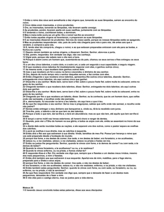 1 Então o reino dos céus será semelhante a dez virgens que, tomando as suas lâmpadas, saíram ao encontro do
noivo.
2 Cinco delas eram insensatas, e cinco prudentes.
3 Ora, as insensatas, tomando as lâmpadas, não levaram azeite consigo.
4 As prudentes, porém, levaram azeite em suas vasilhas, juntamente com as lâmpadas.
5 E tardando o noivo, cochilaram todas, e dormiram.
6 Mas à meia-noite ouviu-se um grito: Eis o noivo! saí-lhe ao encontro!
7 Então todas aquelas virgens se levantaram, e prepararam as suas lâmpadas.
8 E as insensatas disseram às prudentes: Dai-nos do vosso azeite, porque as nossas lâmpadas estão se apagando.
9 Mas as prudentes responderam: não; pois de certo não chegaria para nós e para vós; ide antes aos que o
vendem, e comprai-o para vós.
10 E, tendo elas ido comprá-lo, chegou o noivo; e as que estavam preparadas entraram com ele para as bodas, e
fechou-se a porta.
11 Depois vieram também as outras virgens, e disseram: Senhor, Senhor, abre-nos a porta.
12 Ele, porém, respondeu: Em verdade vos digo, não vos conheço.
13 Vigiai pois, porque não sabeis nem o dia nem a hora.
14 Porque é assim como um homem que, ausentando-se do país, chamou os seus servos e lhes entregou os seus
bens:
15 a um deu cinco talentos, a outro dois, e a outro um, a cada um segundo a sua capacidade; e seguiu viagem.
16 O que recebera cinco talentos foi imediatamente negociar com eles, e ganhou outros cinco;
17 da mesma sorte, o que recebera dois ganhou outros dois;
18 mas o que recebera um foi e cavou na terra e escondeu o dinheiro do seu senhor.
19 Ora, depois de muito tempo veio o senhor daqueles servos, e fez contas com eles.
20 Então chegando o que recebera cinco talentos, apresentou-lhe outros cinco talentos, dizendo: Senhor,
entregaste-me cinco talentos; eis aqui outros cinco que ganhei.
21 Disse-lhe o seu senhor: Muito bem, servo bom e fiel; sobre o pouco foste fiel, sobre muito te colocarei; entra no
gozo do teu senhor.
22 Chegando também o que recebera dois talentos, disse: Senhor, entregaste-me dois talentos; eis aqui outros
dois que ganhei.
23 Disse-lhe o seu senhor: Muito bem, servo bom e fiel; sobre o pouco foste fiel, sobre muito te colocarei; entra no
gozo do teu senhor.
24 Chegando por fim o que recebera um talento, disse: Senhor, eu te conhecia, que és um homem duro, que ceifas
onde não semeaste, e recolhes onde não joeiraste;
25 e, atemorizado, fui esconder na terra o teu talento; eis aqui tens o que é teu.
26 Ao que lhe respondeu o seu senhor: Servo mau e preguiçoso, sabias que ceifo onde não semeei, e recolho onde
não joeirei?
27 Devias então entregar o meu dinheiro aos banqueiros e, vindo eu, tê-lo-ia recebido com juros.
28 Tirai-lhe, pois, o talento e dai ao que tem os dez talentos.
29 Porque a todo o que tem, dar-se-lhe-á, e terá em abundância; mas ao que não tem, até aquilo que tem ser-lhe-á
tirado.
30 E lançai o servo inútil nas trevas exteriores; ali haverá choro e ranger de dentes.
31 Quando, pois vier o Filho do homem na sua glória, e todos os anjos com ele, então se assentará no trono da sua
glória;
32 e diante dele serão reunidas todas as nações; e ele separará uns dos outros, como o pastor separa as ovelhas
dos cabritos;
33 e porá as ovelhas à sua direita, mas os cabritos à esquerda.
34 Então dirá o Rei aos que estiverem à sua direita: Vinde, benditos de meu Pai. Possuí por herança o reino que
vos está preparado desde a fundação do mundo;
35 porque tive fome, e me destes de comer; tive sede, e me destes de beber; era forasteiro, e me acolhestes;
36 estava nu, e me vestistes; adoeci, e me visitastes; estava na prisão e fostes ver-me.
37 Então os justos lhe perguntarão: Senhor, quando te vimos com fome, e te demos de comer? ou com sede, e te
demos de beber?
38 Quando te vimos forasteiro, e te acolhemos? ou nu, e te vestimos?
39 Quando te vimos enfermo, ou na prisão, e fomos visitar-te?
40 E responder-lhes-á o Rei: Em verdade vos digo que, sempre que o fizestes a um destes meus irmãos, mesmo
dos mais pequeninos, a mim o fizestes.
41 Então dirá também aos que estiverem à sua esquerda: Apartai-vos de mim, malditos, para o fogo eterno,
preparado para o Diabo e seus anjos;
42 porque tive fome, e não me destes de comer; tive sede, e não me destes de beber;
43 era forasteiro, e não me acolhestes; estava nu, e não me vestistes; enfermo, e na prisão, e não me visitastes.
44 Então também estes perguntarão: Senhor, quando te vimos com fome, ou com sede, ou forasteiro, ou nu, ou
enfermo, ou na prisão, e não te servimos?
45 Ao que lhes responderá: Em verdade vos digo que, sempre que o deixaste de fazer a um destes mais
pequeninos, deixastes de o fazer a mim.
46 E irão eles para o castigo eterno, mas os justos para a vida eterna.



Mateus 26
1 E havendo Jesus concluído todas estas palavras, disse aos seus discípulos:
 