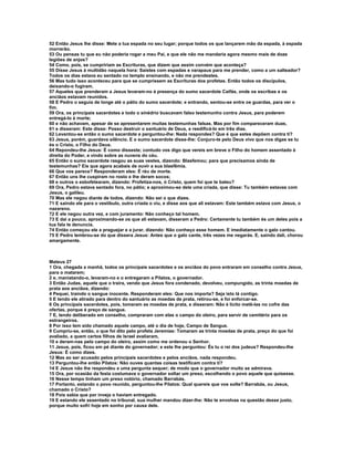 52 Então Jesus lhe disse: Mete a tua espada no seu lugar; porque todos os que lançarem mão da espada, à espada
morrerão.
53 Ou pensas tu que eu não poderia rogar a meu Pai, e que ele não me mandaria agora mesmo mais de doze
legiões de anjos?
54 Como, pois, se cumpririam as Escrituras, que dizem que assim convém que aconteça?
55 Disse Jesus à multidão naquela hora: Saístes com espadas e varapaus para me prender, como a um salteador?
Todos os dias estava eu sentado no templo ensinando, e não me prendestes.
56 Mas tudo isso aconteceu para que se cumprissem as Escrituras dos profetas. Então todos os discípulos,
deixando-o fugiram.
57 Aqueles que prenderam a Jesus levaram-no à presença do sumo sacerdote Caifás, onde os escribas e os
anciãos estavam reunidos.
58 E Pedro o seguia de longe até o pátio do sumo sacerdote; e entrando, sentou-se entre os guardas, para ver o
fim.
59 Ora, os principais sacerdotes e todo o sinédrio buscavam falso testemunho contra Jesus, para poderem
entregá-lo à morte;
60 e não achavam, apesar de se apresentarem muitas testemunhas falsas. Mas por fim compareceram duas,
61 e disseram: Este disse: Posso destruir o santuário de Deus, e reedificá-lo em três dias.
62 Levantou-se então o sumo sacerdote e perguntou-lhe: Nada respondes? Que é que estes depõem contra ti?
63 Jesus, porém, guardava silêncio. E o sumo sacerdote disse-lhe: Conjuro-te pelo Deus vivo que nos digas se tu
és o Cristo, o Filho do Deus.
64 Repondeu-lhe Jesus: É como disseste; contudo vos digo que vereis em breve o Filho do homem assentado à
direita do Poder, e vindo sobre as nuvens do céu.
65 Então o sumo sacerdote rasgou as suas vestes, dizendo: Blasfemou; para que precisamos ainda de
testemunhas? Eis que agora acabais de ouvir a sua blasfêmia.
66 Que vos parece? Responderam eles: É réu de morte.
67 Então uns lhe cuspiram no rosto e lhe deram socos;
68 e outros o esbofetearam, dizendo: Profetiza-nos, ó Cristo, quem foi que te bateu?
69 Ora, Pedro estava sentado fora, no pátio; e aproximou-se dele uma criada, que disse: Tu também estavas com
Jesus, o galileu.
70 Mas ele negou diante de todos, dizendo: Não sei o que dizes.
71 E saindo ele para o vestíbulo, outra criada o viu, e disse aos que ali estavam: Este também estava com Jesus, o
nazareno.
72 E ele negou outra vez, e com juramento: Não conheço tal homem.
73 E daí a pouco, aproximando-se os que ali estavam, disseram a Pedro: Certamente tu também és um deles pois a
tua fala te denuncia.
74 Então começou ele a praguejar e a jurar, dizendo: Não conheço esse homem. E imediatamente o galo cantou.
75 E Pedro lembrou-se do que dissera Jesus: Antes que o galo cante, três vezes me negarás. E, saindo dali, chorou
amargamente.



Mateus 27
1 Ora, chegada a manhã, todos os principais sacerdotes e os anciãos do povo entraram em conselho contra Jesus,
para o matarem;
2 e, maniatando-o, levaram-no e o entregaram a Pilatos, o governador.
3 Então Judas, aquele que o traíra, vendo que Jesus fora condenado, devolveu, compungido, as trinta moedas de
prata aos anciãos, dizendo:
4 Pequei, traindo o sangue inocente. Responderam eles: Que nos importa? Seja isto lá contigo.
5 E tendo ele atirado para dentro do santuário as moedas de prata, retirou-se, e foi enforcar-se.
6 Os principais sacerdotes, pois, tomaram as moedas de prata, e disseram: Não é lícito metê-las no cofre das
ofertas, porque é preço de sangue.
7 E, tendo deliberado em conselho, compraram com elas o campo do oleiro, para servir de cemitério para os
estrangeiros.
8 Por isso tem sido chamado aquele campo, até o dia de hoje, Campo de Sangue.
9 Cumpriu-se, então, o que foi dito pelo profeta Jeremias: Tomaram as trinta moedas de prata, preço do que foi
avaliado, a quem certos filhos de Israel avaliaram,
10 e deram-nas pelo campo do oleiro, assim como me ordenou o Senhor.
11 Jesus, pois, ficou em pé diante do governador; e este lhe perguntou: És tu o rei dos judeus? Respondeu-lhe
Jesus: É como dizes.
12 Mas ao ser acusado pelos principais sacerdotes e pelos anciãos, nada respondeu.
13 Perguntou-lhe então Pilatos: Não ouves quantas coisas testificam contra ti?
14 E Jesus não lhe respondeu a uma pergunta sequer; de modo que o governador muito se admirava.
15 Ora, por ocasião da festa costumava o governador soltar um preso, escolhendo o povo aquele que quisesse.
16 Nesse tempo tinham um preso notório, chamado Barrabás.
17 Portanto, estando o povo reunido, perguntou-lhe Pilatos: Qual quereis que vos solte? Barrabás, ou Jesus,
chamado o Cristo?
18 Pois sabia que por inveja o haviam entregado.
19 E estando ele assentado no tribunal, sua mulher mandou dizer-lhe: Não te envolvas na questão desse justo,
porque muito sofri hoje em sonho por causa dele.
 