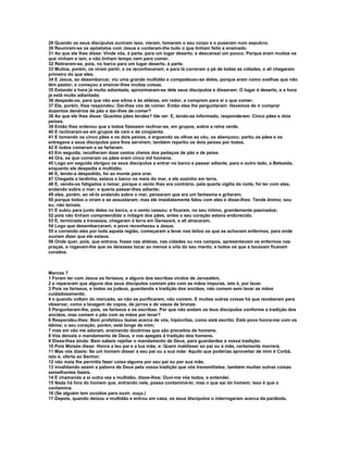 29 Quando os seus discípulos ouviram isso, vieram, tomaram o seu corpo e o puseram num sepulcro.
30 Reuniram-se os apóstolos com Jesus e contaram-lhe tudo o que tinham feito e ensinado.
31 Ao que ele lhes disse: Vinde vós, à parte, para um lugar deserto, e descansai um pouco. Porque eram muitos os
que vinham e iam, e não tinham tempo nem para comer.
32 Retiraram-se, pois, no barco para um lugar deserto, à parte.
33 Muitos, porém, os viram partir, e os reconheceram; e para lá correram a pé de todas as cidades, e ali chegaram
primeiro do que eles.
34 E Jesus, ao desembarcar, viu uma grande multidão e compadeceu-se deles, porque eram como ovelhas que não
têm pastor; e começou a ensinar-lhes muitas coisas.
35 Estando a hora já muito adiantada, aproximaram-se dele seus discípulos e disseram: O lugar é deserto, e a hora
já está muito adiantada;
36 despede-os, para que vão aos sítios e às aldeias, em redor, e comprem para si o que comer.
37 Ele, porém, lhes respondeu: Dai-lhes vós de comer. Então eles lhe perguntaram: Havemos de ir comprar
duzentos denários de pão e dar-lhes de comer?
38 Ao que ele lhes disse: Quantos pães tendes? Ide ver. E, tendo-se informado, responderam: Cinco pães e dois
peixes.
39 Então lhes ordenou que a todos fizessem reclinar-se, em grupos, sobre a relva verde.
40 E reclinaram-se em grupos de cem e de cinqüenta.
41 E tomando os cinco pães e os dois peixes, e erguendo os olhos ao céu, os abençoou; partiu os pães e os
entregava a seus discípulos para lhos servirem; também repartiu os dois peixes por todos.
42 E todos comeram e se fartaram.
43 Em seguida, recolheram doze cestos cheios dos pedaços de pão e de peixe.
44 Ora, os que comeram os pães eram cinco mil homens.
45 Logo em seguida obrigou os seus discípulos a entrar no barco e passar adiante, para o outro lado, a Betsaida,
enquanto ele despedia a multidão.
46 E, tendo-a despedido, foi ao monte para orar.
47 Chegada a tardinha, estava o barco no meio do mar, e ele sozinho em terra.
48 E, vendo-os fatigados a remar, porque o vento lhes era contrário, pela quarta vigília da noite, foi ter com eles,
andando sobre o mar; e queria passar-lhes adiante;
49 eles, porém, ao vê-lo andando sobre o mar, pensaram que era um fantasma e gritaram;
50 porque todos o viram e se assustaram; mas ele imediatamente falou com eles e disse-lhes: Tende ânimo; sou
eu; não temais.
51 E subiu para junto deles no barco, e o vento cessou; e ficaram, no seu íntimo, grandemente pasmados;
52 pois não tinham compreendido o milagre dos pães, antes o seu coração estava endurecido.
53 E, terminada a travessia, chegaram à terra em Genezaré, e ali atracaram.
54 Logo que desembarcaram, o povo reconheceu a Jesus;
55 e correndo eles por toda aquela região, começaram a levar nos leitos os que se achavam enfermos, para onde
ouviam dizer que ele estava.
56 Onde quer, pois, que entrava, fosse nas aldeias, nas cidades ou nos campos, apresentavam os enfermos nas
praças, e rogavam-lhe que os deixasse tocar ao menos a orla do seu manto; e todos os que a tocavam ficavam
curados.



Marcos 7
1 Foram ter com Jesus os fariseus, e alguns dos escribas vindos de Jerusalém,
2 e repararam que alguns dos seus discípulos comiam pão com as mãos impuras, isto é, por lavar.
3 Pois os fariseus, e todos os judeus, guardando a tradição dos anciãos, não comem sem lavar as mãos
cuidadosamente;
4 e quando voltam do mercado, se não se purificarem, não comem. E muitas outras coisas há que receberam para
observar, como a lavagem de copos, de jarros e de vasos de bronze.
5 Perguntaram-lhe, pois, os fariseus e os escribas: Por que não andam os teus discípulos conforme a tradição dos
anciãos, mas comem o pão com as mãos por lavar?
6 Respondeu-lhes: Bem profetizou Isaías acerca de vós, hipócritas, como está escrito: Este povo honra-me com os
lábios; o seu coração, porém, está longe de mim;
7 mas em vão me adoram, ensinando doutrinas que são preceitos de homens.
8 Vós deixais o mandamento de Deus, e vos apegais à tradição dos homens.
9 Disse-lhes ainda: Bem sabeis rejeitar o mandamento de Deus, para guardardes a vossa tradição.
10 Pois Moisés disse: Honra a teu pai e a tua mãe; e: Quem maldisser ao pai ou à mãe, certamente morrerá.
11 Mas vós dizeis: Se um homem disser a seu pai ou a sua mãe: Aquilo que poderias aproveitar de mim é Corbã,
isto é, oferta ao Senhor,
12 não mais lhe permitis fazer coisa alguma por seu pai ou por sua mãe,
13 invalidando assim a palavra de Deus pela vossa tradição que vós transmitistes; também muitas outras coisas
semelhantes fazeis.
14 E chamando a si outra vez a multidão, disse-lhes: Ouvi-me vós todos, e entendei.
15 Nada há fora do homem que, entrando nele, possa contaminá-lo; mas o que sai do homem, isso é que o
contamina.
16 (Se alguém tem ouvidos para ouvir, ouça.)
17 Depois, quando deixou a multidão e entrou em casa, os seus discípulos o interrogaram acerca da parábola.
 
