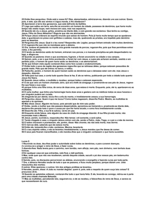 25 Então lhes perguntou: Onde está a vossa fé? Eles, atemorizados, admiraram-se, dizendo uns aos outros: Quem,
pois, é este, que até aos ventos e à água manda, e lhe obedecem?
26 Apontaram à terra dos gerasenos, que está defronte da Galiléia.
27 Logo que saltou em terra, saiu-lhe ao encontro um homem da cidade, possesso de demônios, que havia muito
tempo não vestia roupa, nem morava em casa, mas nos sepulcros.
28 Quando ele viu a Jesus, gritou, prostrou-se diante dele, e com grande voz exclamou: Que tenho eu contigo,
Jesus, Filho do Deus Altíssimo? Rogo-te que não me atormentes.
29 Porque Jesus ordenara ao espírito imundo que saísse do homem. Pois já havia muito tempo que se apoderara
dele; e guardavam-no preso com grilhões e cadeias; mas ele, quebrando as prisões, era impelido pelo demônio
para os desertos.
30 Perguntou-lhe Jesus: Qual é o teu nome? Respondeu ele: Legião; porque tinham entrado nele muitos demônios.
31 E rogavam-lhe que não os mandasse para o abismo.
32 Ora, andava ali pastando no monte uma grande manada de porcos; rogaram-lhe, pois que lhes permitisse entrar
neles, e lho permitiu.
33 E tendo os demônios saído do homem, entraram nos porcos; e a manada precipitou-se pelo despenhadeiro no
lago, e afogou-se.
34 Quando os pastores viram o que acontecera, fugiram, e foram anunciá-lo na cidade e nos campos.
35 Saíram, pois, a ver o que tinha acontecido, e foram ter com Jesus, a cujos pés acharam sentado, vestido e em
perfeito juízo, o homem de quem havia saído os demônios; e se atemorizaram.
36 Os que tinham visto aquilo contaram-lhes como fora curado o endemoninhado.
37 Então todo o povo da região dos gerasenos rogou-lhe que se retirasse deles; porque estavam possuídos de
grande medo. Pelo que ele entrou no barco, e voltou.
38 Pedia-lhe, porém, o homem de quem haviam saído os demônios que o deixasse estar com ele; mas Jesus o
despediu, dizendo:
39 Volta para tua casa, e conta tudo quanto Deus te fez. E ele se retirou, publicando por toda a cidade tudo quanto
Jesus lhe fizera.
40 Quando Jesus voltou, a multidão o recebeu; porque todos o estavam esperando.
41 E eis que veio um homem chamado Jairo, que era chefe da sinagoga; e prostrando-se aos pés de Jesus, rogava-
lhe que fosse a sua casa;
42 porque tinha uma filha única, de cerca de doze anos, que estava à morte. Enquanto, pois, ele ia, apertavam-no as
multidões.
43 E certa mulher, que tinha uma hemorragia havia doze anos e gastara com os médicos todos os seus haveres e
por ninguém pudera ser curada,
44 chegando-se por detrás, tocou-lhe a orla do manto, e imediatamente cessou a sua hemorragia.
45 Perguntou Jesus: Quem é que me tocou? Como todos negassem, disse-lhe Pedro: Mestre, as multidões te
apertam e te oprimem.
46 Mas disse Jesus: Alguém me tocou; pois percebi que de mim saiu poder.
47 Então, vendo a mulher que não passara despercebida, aproximou-se tremendo e, prostrando-se diante dele,
declarou-lhe perante todo o povo a causa por que lhe havia tocado, e como fora imediatamente curada.
48 Disse-lhe ele: Filha, a tua fé te salvou; vai-te em paz.
49 Enquanto ainda falava, veio alguém da casa do chefe da sinagoga dizendo: A tua filha já está morta; não
incomodes mais o Mestre.
50 Jesus, porém, ouvindo-o, respondeu-lhe: Não temas: crê somente, e será salva.
51 Tendo chegado à casa, a ninguém deixou entrar com ele, senão a Pedro, João, Tiago, e o pai e a mãe da menina.
52 E todos choravam e pranteavam; ele, porém, disse: Não choreis; ela não está morta, mas dorme.
53 E riam-se dele, sabendo que ela estava morta.
54 Então ele, tomando-lhe a mão, exclamou: Menina, levanta-te.
55 E o seu espírito voltou, e ela se levantou imediatamente; e Jesus mandou que lhe desse de comer.
56 E seus pais ficaram maravilhados; e ele mandou-lhes que a ninguém contassem o que havia sucedido.



Lucas 9
1 Reunindo os doze, deu-lhes poder e autoridade sobre todos os demônios, e para curarem doenças;
2 e enviou-os a pregar o reino de Deus, e fazer curas,
3 dizendo-lhes: Nada leveis para o caminho, nem bordão, nem alforje, nem pão, nem dinheiro; nem tenhais duas
túnicas.
4 Em qualquer casa em que entrardes, nela ficai, e dali partireis.
5 Mas, onde quer que não vos receberem, saindo daquela cidade, sacudi o pó dos vossos pés, em testemunho
contra eles.
6 Saindo, pois, os discípulos percorreram as aldeias, anunciando o evangelho e fazendo curas por toda parte.
7 Ora, o tetrarca Herodes soube de tudo o que se passava, e ficou muito perplexo, porque diziam uns: João
ressuscitou dos mortos;
8 outros: Elias apareceu; e outros: Um dos antigos profetas se levantou.
9 Herodes, porém, disse: A João eu mandei degolar; quem é, pois, este a respeito de quem ouço tais coisas? E
procurava vê-lo.
10 Quando os apóstolos voltaram, contaram-lhe tudo o que havia feito. E ele, levando-os consigo, retirou-se à parte
para uma cidade chamada Betsaida.
11 Mas as multidões, percebendo isto, seguiram-no; e ele as recebeu, e falava-lhes do reino de Deus, e sarava os
que necessitavam de cura.
 