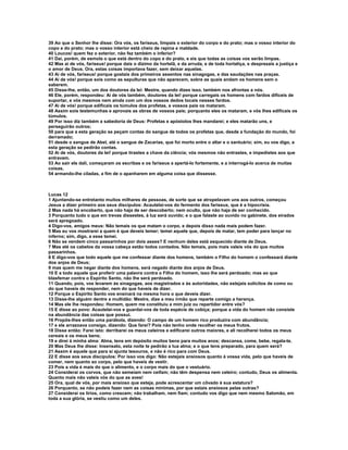 39 Ao que o Senhor lhe disse: Ora vós, os fariseus, limpais o exterior do corpo e do prato; mas o vosso interior do
copo e do prato; mas o vosso interior está cheio de rapina e maldade.
40 Loucos! quem fez o exterior, não fez também o inferior?
41 Dai, porém, de esmola o que está dentro do copo e do prato, e eis que todas as coisas vos serão limpas.
42 Mas ai de vós, fariseus! porque dais o dízimo da hortelã, e da arruda, e de toda hortaliça, e desprezais a justiça e
o amor de Deus. Ora, estas coisas importava fazer, sem deixar aquelas.
43 Ai de vós, fariseus! porque gostais dos primeiros assentos nas sinagogas, e das saudações nas praças.
44 Ai de vós! porque sois como as sepulturas que não aparecem, sobre as quais andam os homens sem o
saberem.
45 Disse-lhe, então, um dos doutores da lei: Mestre, quando dizes isso, também nos afrontas a nós.
46 Ele, porém, respondeu: Ai de vós também, doutores da lei! porque carregais os homens com fardos difíceis de
suportar, e vós mesmos nem ainda com um dos vossos dedos tocais nesses fardos.
47 Ai de vós! porque edificais os túmulos dos profetas, e vossos pais os mataram.
48 Assim sois testemunhas e aprovais as obras de vossos pais; porquanto eles os mataram, e vós lhes edificais os
túmulos.
49 Por isso diz também a sabedoria de Deus: Profetas e apóstolos lhes mandarei; e eles matarão uns, e
perseguirão outros;
50 para que a esta geração se peçam contas do sangue de todos os profetas que, desde a fundação do mundo, foi
derramado;
51 desde o sangue de Abel, até o sangue de Zacarias, que foi morto entre o altar e o santuário; sim, eu vos digo, a
esta geração se pedirão contas.
52 Ai de vós, doutores da lei! porque tirastes a chave da ciência; vós mesmos não entrastes, e impedistes aos que
entravam.
53 Ao sair ele dali, começaram os escribas e os fariseus a apertá-lo fortemente, e a interrogá-lo acerca de muitas
coisas,
54 armando-lhe ciladas, a fim de o apanharem em alguma coisa que dissesse.



Lucas 12
1 Ajuntando-se entretanto muitos milhares de pessoas, de sorte que se atropelavam uns aos outros, começou
Jesus a dizer primeiro aos seus discípulos: Acautelai-vos do fermento dos fariseus, que é a hipocrisia.
2 Mas nada há encoberto, que não haja de ser descoberto; nem oculto, que não haja de ser conhecido.
3 Porquanto tudo o que em trevas dissestes, à luz será ouvido; e o que falaste ao ouvido no gabinete, dos eirados
será apregoado.
4 Digo-vos, amigos meus: Não temais os que matam o corpo, e depois disso nada mais podem fazer.
5 Mas eu vos mostrarei a quem é que deveis temer; temei aquele que, depois de matar, tem poder para lançar no
inferno; sim, digo, a esse temei.
6 Não se vendem cinco passarinhos por dois asses? E nenhum deles está esquecido diante de Deus.
7 Mas até os cabelos da vossa cabeça estão todos contados. Não temais, pois mais valeis vós do que muitos
passarinhos.
8 E digo-vos que todo aquele que me confessar diante dos homens, também o Filho do homem o confessará diante
dos anjos de Deus;
9 mas quem me negar diante dos homens, será negado diante dos anjos de Deus.
10 E a todo aquele que proferir uma palavra contra o Filho do homem, isso lhe será perdoado; mas ao que
blasfemar contra o Espírito Santo, não lhe será perdoado.
11 Quando, pois, vos levarem às sinagogas, aos magistrados e às autoridades, não estejais solícitos de como ou
do que haveis de responder, nem do que haveis de dizer.
12 Porque o Espírito Santo vos ensinará na mesma hora o que deveis dizer.
13 Disse-lhe alguém dentre a multidão: Mestre, dize a meu irmão que reparte comigo a herança.
14 Mas ele lhe respondeu: Homem, quem me constituiu a mim juiz ou repartidor entre vós?
15 E disse ao povo: Acautelai-vos e guardai-vos de toda espécie de cobiça; porque a vida do homem não consiste
na abundância das coisas que possui.
16 Propôs-lhes então uma parábola, dizendo: O campo de um homem rico produzira com abundância;
17 e ele arrazoava consigo, dizendo: Que farei? Pois não tenho onde recolher os meus frutos.
18 Disse então: Farei isto: derribarei os meus celeiros e edificarei outros maiores, e ali recolherei todos os meus
cereais e os meus bens;
19 e direi à minha alma: Alma, tens em depósito muitos bens para muitos anos; descansa, come, bebe, regala-te.
20 Mas Deus lhe disse: Insensato, esta noite te pedirão a tua alma; e o que tens preparado, para quem será?
21 Assim é aquele que para si ajunta tesouros, e não é rico para com Deus.
22 E disse aos seus discípulos: Por isso vos digo: Não estejais ansiosos quanto à vossa vida, pelo que haveis de
comer, nem quanto ao corpo, pelo que haveis de vestir.
23 Pois a vida é mais do que o alimento, e o corpo mais do que o vestuário.
24 Considerai os corvos, que não semeiam nem ceifam; não têm despensa nem celeiro; contudo, Deus os alimenta.
Quanto mais não valeis vós do que as aves!
25 Ora, qual de vós, por mais ansioso que esteja, pode acrescentar um côvado à sua estatura?
26 Porquanto, se não podeis fazer nem as coisas mínimas, por que estais ansiosos pelas outras?
27 Considerai os lírios, como crescem; não trabalham, nem fiam; contudo vos digo que nem mesmo Salomão, em
toda a sua glória, se vestiu como um deles.
 