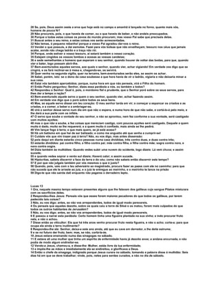 28 Se, pois, Deus assim veste a erva que hoje está no campo e amanhã é lançada no forno, quanto mais vós,
homens de pouca fé?
29 Não procureis, pois, o que haveis de comer, ou o que haveis de beber, e não andeis preocupados.
30 Porque a todas estas coisas os povos do mundo procuram; mas vosso Pai sabe que precisais delas.
31 Buscai antes o seu reino, e estas coisas vos serão acrescentadas.
32 Não temas, ó pequeno rebanho! porque a vosso Pai agradou dar-vos o reino.
33 Vendei o que possuís, e dai esmolas. Fazei para vós bolsas que não envelheçam; tesouro nos céus que jamais
acabe, aonde não chega ladrão e a traça não rói.
34 Porque, onde estiver o vosso tesouro, aí estará também o vosso coração.
35 Estejam cingidos os vossos lombos e acesas as vossas candeias;
36 e sede semelhantes a homens que esperam o seu senhor, quando houver de voltar das bodas, para que, quando
vier e bater, logo possam abrir-lhe.
37 Bem-aventurados aqueles servos, aos quais o senhor, quando vier, achar vigiando! Em verdade vos digo que se
cingirá, e os fará reclinar-se à mesa e, chegando-se, os servirá.
38 Quer venha na segunda vigília, quer na terceira, bem-aventurados serão eles, se assim os achar.
39 Sabei, porém, isto: se o dono da casa soubesse a que hora havia de vir o ladrão, vigiaria e não deixaria minar a
sua casa.
40 Estai vós também apercebidos; porque, numa hora em que não penseis, virá o Filho do homem.
41 Então Pedro perguntou: Senhor, dizes essa parábola a nós, ou também a todos?
42 Respondeu o Senhor: Qual é, pois, o mordomo fiel e prudente, que o Senhor porá sobre os seus servos, para
lhes dar a tempo a ração?
43 Bem-aventurado aquele servo a quem o seu senhor, quando vier, achar fazendo assim.
44 Em verdade vos digo que o porá sobre todos os seus bens.
45 Mas, se aquele servo disser em teu coração: O meu senhor tarda em vir; e começar a espancar os criados e as
criadas, e a comer, a beber e a embriagar-se,
46 virá o senhor desse servo num dia em que não o espera, e numa hora de que não sabe, e cortá-lo-á pelo meio, e
lhe dará a sua parte com os infiéis.
47 O servo que soube a vontade do seu senhor, e não se aprontou, nem fez conforme a sua vontade, será castigado
com muitos açoites;
48 mas o que não a soube, e fez coisas que mereciam castigo, com poucos açoites será castigado. Daquele a quem
muito é dado, muito se lhe requererá; e a quem muito é confiado, mais ainda se lhe pedirá.
49 Vim lançar fogo à terra; e que mais quero, se já está aceso?
50 Há um batismo em que hei de ser batizado; e como me angustio até que venha a cumprir-se!
51 Cuidais vós que vim trazer paz à terra? Não, eu vos digo, mas antes dissensão:
52 pois daqui em diante estarão cinco pessoas numa casa divididas, três contra duas, e duas contra três;
53 estarão divididos: pai contra filho, e filho contra pai; mãe contra filha, e filha contra mãe; sogra contra nora, e
nora contra sogra.
54 Dizia também às multidões: Quando vedes subir uma nuvem do ocidente, logo dizeis: Lá vem chuva; e assim
sucede;
55 e quando vedes soprar o vento sul dizeis; Haverá calor; e assim sucede.
56 Hipócritas, sabeis discernir a face da terra e do céu; como não sabeis então discernir este tempo?
57 E por que não julgais também por vós mesmos o que é justo?
58 Quando, pois, vais com o teu adversário ao magistrado, procura fazer as pazes com ele no caminho; para que
não suceda que ele te arraste ao juiz, e o juiz te entregue ao meirinho, e o meirinho te lance na prisão
59 Digo-te que não sairás dali enquanto não pagares o derradeiro lepto.



Lucas 13
1 Ora, naquele mesmo tempo estavam presentes alguns que lhe falavam dos galileus cujo sangue Pilatos misturara
com os sacrifícios deles.
2 Respondeu-lhes Jesus: Pensais vós que esses foram maiores pecadores do que todos os galileus, por terem
padecido tais coisas?
3 Não, eu vos digo; antes, se não vos arrependerdes, todos de igual modo perecereis.
4 Ou pensais que aqueles dezoito, sobre os quais caiu a torre de Siloé e os matou, foram mais culpados do que
todos os outros habitantes de Jerusalém?
5 Não, eu vos digo; antes, se não vos arrependerdes, todos de igual modo perecereis.
6 E passou a narrar esta parábola: Certo homem tinha uma figueira plantada na sua vinha; e indo procurar fruto
nela, e não o achou.
7 Disse então ao viticultor: Eis que há três anos venho procurar fruto nesta figueira, e não o acho; corta-a; para que
ocupa ela ainda a terra inutilmente?
8 Respondeu-lhe ele: Senhor, deixa-a este ano ainda, até que eu cave em derredor, e lhe deite estrume;
9 e se no futuro der fruto, bem; mas, se não, cortá-la-ás.
10 Jesus estava ensinando numa das sinagogas no sábado.
11 E estava ali uma mulher que tinha um espírito de enfermidade havia já dezoito anos; e andava encurvada, e não
podia de modo algum endireitar-se.
12 Vendo-a Jesus, chamou-a, e disse-lhe: Mulher, estás livre da tua enfermidade;
13 e impôs-lhe as mãos e imediatamente ela se endireitou, e glorificava a Deus.
14 Então o chefe da sinagoga, indignado porque Jesus curara no sábado, tomando a palavra disse à multidão: Seis
dias há em que se deve trabalhar; vinde, pois, neles para serdes curados, e não no dia de sábado.
 