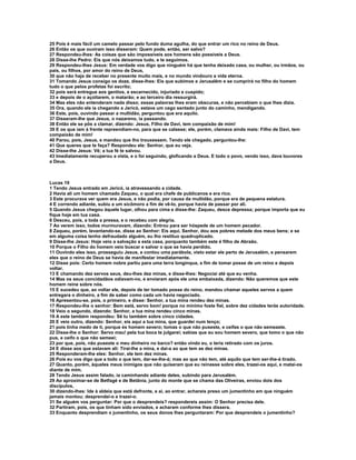 25 Pois é mais fácil um camelo passar pelo fundo duma agulha, do que entrar um rico no reino de Deus.
26 Então os que ouviram isso disseram: Quem pode, então, ser salvo?
27 Respondeu-lhes: As coisas que são impossíveis aos homens são possíveis a Deus.
28 Disse-lhe Pedro: Eis que nós deixamos tudo, e te seguimos.
29 Respondeu-lhes Jesus: Em verdade vos digo que ninguém há que tenha deixado casa, ou mulher, ou irmãos, ou
pais, ou filhos, por amor do reino de Deus,
30 que não haja de receber no presente muito mais, e no mundo vindouro a vida eterna.
31 Tomando Jesus consigo os doze, disse-lhes: Eis que subimos a Jerusalém e se cumprirá no filho do homem
tudo o que pelos profetas foi escrito;
32 pois será entregue aos gentios, e escarnecido, injuriado e cuspido;
33 e depois de o açoitarem, o matarão; e ao terceiro dia ressurgirá.
34 Mas eles não entenderam nada disso; essas palavras lhes eram obscuras, e não percebiam o que lhes dizia.
35 Ora, quando ele ia chegando a Jericó, estava um cego sentado junto do caminho, mendigando.
36 Este, pois, ouvindo passar a multidão, perguntou que era aquilo.
37 Disseram-lhe que Jesus, o nazareno, ia passando.
38 Então ele se pôs a clamar, dizendo: Jesus, Filho de Davi, tem compaixão de mim!
39 E os que iam à frente repreendiam-no, para que se calasse; ele, porém, clamava ainda mais: Filho de Davi, tem
compaixão de mim!
40 Parou, pois, Jesus, e mandou que lho trouxessem. Tendo ele chegado, perguntou-lhe:
41 Que queres que te faça? Respondeu ele: Senhor, que eu veja.
42 Disse-lhe Jesus: Vê; a tua fé te salvou.
43 Imediatamente recuperou a vista, e o foi seguindo, gloficando a Deus. E todo o povo, vendo isso, dava louvores
a Deus.



Lucas 19
1 Tendo Jesus entrado em Jericó, ia atravessando a cidade.
2 Havia ali um homem chamado Zaqueu, o qual era chefe de publicanos e era rico.
3 Este procurava ver quem era Jesus, e não podia, por causa da multidão, porque era de pequena estatura.
4 E correndo adiante, subiu a um sicômoro a fim de vê-lo, porque havia de passar por ali.
5 Quando Jesus chegou àquele lugar, olhou para cima e disse-lhe: Zaqueu, desce depressa; porque importa que eu
fique hoje em tua casa.
6 Desceu, pois, a toda a pressa, e o recebeu com alegria.
7 Ao verem isso, todos murmuravam, dizendo: Entrou para ser hóspede de um homem pecador.
8 Zaqueu, porém, levantando-se, disse ao Senhor: Eis aqui, Senhor, dou aos pobres metade dos meus bens; e se
em alguma coisa tenho defraudado alguém, eu lho restituo quadruplicado.
9 Disse-lhe Jesus: Hoje veio a salvação a esta casa, porquanto também este é filho de Abraão.
10 Porque o Filho do homem veio buscar e salvar o que se havia perdido.
11 Ouvindo eles isso, prosseguiu Jesus, e contou uma parábola, visto estar ele perto de Jerusalém, e pensarem
eles que o reino de Deus se havia de manifestar imediatamente.
12 Disse pois: Certo homem nobre partiu para uma terra longínqua, a fim de tomar posse de um reino e depois
voltar.
13 E chamando dez servos seus, deu-lhes dez minas, e disse-lhes: Negociai até que eu venha.
14 Mas os seus concidadãos odiavam-no, e enviaram após ele uma embaixada, dizendo: Não queremos que este
homem reine sobre nós.
15 E sucedeu que, ao voltar ele, depois de ter tomado posse do reino, mandou chamar aqueles servos a quem
entregara o dinheiro, a fim de saber como cada um havia negociado.
16 Apresentou-se, pois, o primeiro, e disse: Senhor, a tua mina rendeu dez minas.
17 Respondeu-lhe o senhor: Bem está, servo bom! porque no mínimo foste fiel, sobre dez cidades terás autoridade.
18 Veio o segundo, dizendo: Senhor, a tua mina rendeu cinco minas.
19 A este também respondeu: Sê tu também sobre cinco cidades.
20 E veio outro, dizendo: Senhor, eis aqui a tua mina, que guardei num lenço;
21 pois tinha medo de ti, porque és homem severo; tomas o que não puseste, e ceifas o que não semeaste.
22 Disse-lhe o Senhor: Servo mau! pela tua boca te julgarei; sabias que eu sou homem severo, que tomo o que não
pus, e ceifo o que não semeei;
23 por que, pois, não puseste o meu dinheiro no barco? então vindo eu, o teria retirado com os juros.
24 E disse aos que estavam ali: Tirai-lhe a mina, e dai-a ao que tem as dez minas.
25 Responderam-lhe eles: Senhor, ele tem dez minas.
26 Pois eu vos digo que a todo o que tem, dar-se-lhe-á; mas ao que não tem, até aquilo que tem ser-lhe-á tirado.
27 Quanto, porém, àqueles meus inimigos que não quiseram que eu reinasse sobre eles, trazei-os aqui, e matai-os
diante de mim.
28 Tendo Jesus assim falado, ia caminhando adiante deles, subindo para Jerusalém.
29 Ao aproximar-se de Betfagé e de Betânia, junto do monte que se chama das Oliveiras, enviou dois dos
discípulos,
30 dizendo-lhes: Ide à aldeia que está defronte, e aí, ao entrar, achareis preso um jumentinho em que ninguém
jamais montou; desprendei-o e trazei-o.
31 Se alguém vos perguntar: Por que o desprendeis? respondereis assim: O Senhor precisa dele.
32 Partiram, pois, os que tinham sido enviados, e acharam conforme lhes dissera.
33 Enquanto desprendiam o jumentinho, os seus donos lhes perguntaram: Por que desprendeis o jumentinho?
 
