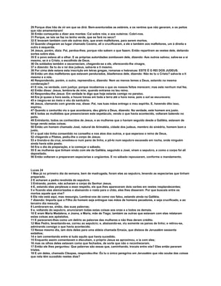 29 Porque dias hão de vir em que se dirá: Bem-aventuradas as estéreis, e os ventres que não geraram, e os peitos
que não amamentaram!
30 Então começarão a dizer aos montes: Caí sobre nós; e aos outeiros: Cobri-nos.
31 Porque, se isto se faz no lenho verde, que se fará no seco?
32 E levavam também com ele outros dois, que eram malfeitores, para serem mortos.
33 Quando chegaram ao lugar chamado Caveira, ali o crucificaram, a ele e também aos malfeitores, um à direita e
outro à esquerda.
34 Jesus, porém, dizia: Pai, perdoa-lhes; porque não sabem o que fazem. Então repartiram as vestes dele, deitando
sortes sobre elas.
35 E o povo estava ali a olhar. E as próprias autoridades zombavam dele, dizendo: Aos outros salvou; salve-se a si
mesmo, se é o Cristo, o escolhido de Deus.
36 Os soldados também o escarneciam, chegando-se a ele, oferecendo-lhe vinagre,
37 e dizendo: Se tu és o rei dos judeus, salva-te a ti mesmo.
38 Por cima dele estava esta inscrição em letras gregas, romanas e hebraicas: ESTE É O REI DOS JUDEUS.
39 Então um dos malfeitores que estavam pendurados, blasfemava dele, dizendo: Não és tu o Cristo? salva-te a ti
mesmo e a nós.
40 Respondendo, porém, o outro, repreendia-o, dizendo: Nem ao menos temes a Deus, estando na mesma
condenação?
41 E nós, na verdade, com justiça; porque recebemos o que os nossos feitos merecem; mas este nenhum mal fez.
42 Então disse: Jesus, lembra-te de mim, quando entrares no teu reino.
43 Respondeu-lhe Jesus: Em verdade te digo que hoje estarás comigo no paraíso.
44 Era já quase a hora sexta, e houve trevas em toda a terra até a hora nona, pois o sol se escurecera;
45 e rasgou-se ao meio o véu do santuário.
46 Jesus, clamando com grande voz, disse: Pai, nas tuas mãos entrego o meu espírito. E, havendo dito isso,
expirou.
47 Quando o centurião viu o que acontecera, deu glória a Deus, dizendo: Na verdade, este homem era justo.
48 E todas as multidões que presenciaram este espetáculo, vendo o que havia acontecido, voltaram batendo no
peito.
49 Entretanto, todos os conhecidos de Jesus, e as mulheres que o haviam seguido desde a Galiléia, estavam de
longe vendo estas coisas.
50 Então um homem chamado José, natural de Arimatéia, cidade dos judeus, membro do sinédrio, homem bom e
justo,
51 o qual não tinha consentido no conselho e nos atos dos outros, e que esperava o reino de Deus,
52 chegando a Pilatos, pediu-lhe o corpo de Jesus;
53 e tirando-o da cruz, envolveu-o num pano de linho, e pô-lo num sepulcro escavado em rocha, onde ninguém
ainda havia sido posto.
54 Era o dia da preparação, e ia começar o sábado.
55 E as mulheres que tinham vindo com ele da Galiléia, seguindo a José, viram o sepulcro, e como o corpo foi ali
depositado.
56 Então voltaram e prepararam especiarias e ungüentos. E no sábado repousaram, conforme o mandamento.



Lucas 24
1 Mas já no primeiro dia da semana, bem de madrugada, foram elas ao sepulcro, levando as especiarias que tinham
preparado.
2 E acharam a pedra revolvida do sepulcro.
3 Entrando, porém, não acharam o corpo do Senhor Jesus.
4 E, estando elas perplexas a esse respeito, eis que lhes apareceram dois varões em vestes resplandecentes;
5 e ficando elas atemorizadas e abaixando o rosto para o chão, eles lhes disseram: Por que buscais entre os
mortos aquele que vive?
6 Ele não está aqui, mas ressurgiu. Lembrai-vos de como vos falou, estando ainda na Galiléia.
7 dizendo: Importa que o Filho do homem seja entregue nas mãos de homens pecadores, e seja crucificado, e ao
terceiro dia ressurja.
8 Lembraram-se, então, das suas palavras;
9 e, voltando do sepulcro, anunciaram todas estas coisas aos onze e a todos os demais.
10 E eram Maria Madalena, e Joana, e Maria, mãe de Tiago; também as outras que estavam com elas relataram
estas coisas aos apóstolos.
11 E pareceram-lhes como um delírio as palavras das mulheres e não lhes deram crédito.
12 Mas Pedro, levantando-se, correu ao sepulcro; e, abaixando-se, viu somente os panos de linho; e retirou-se,
admirando consigo o que havia acontecido.
13 Nesse mesmo dia, iam dois deles para uma aldeia chamada Emaús, que distava de Jerusalém sessenta
estádios;
14 e iam comentando entre si tudo aquilo que havia sucedido.
15 Enquanto assim comentavam e discutiam, o próprio Jesus se aproximou, e ia com eles;
16 mas os olhos deles estavam como que fechados, de sorte que não o reconheceram.
17 Então ele lhes perguntou: Que palavras são essas que, caminhando, trocais entre vós? Eles então pararam
tristes.
18 E um deles, chamado Cleopas, respondeu-lhe: És tu o único peregrino em Jerusalém que não soube das coisas
que nela têm sucedido nestes dias?
 