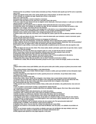 45 Está escrito nos profetas: E serão todos ensinados por Deus. Portanto todo aquele que do Pai ouviu e aprendeu
vem a mim.
46 Não que alguém tenha visto o Pai, senão aquele que é vindo de Deus; só ele tem visto o Pai.
47 Em verdade, em verdade vos digo: Aquele que crê tem a vida eterna.
48 Eu sou o pão da vida.
49 Vossos pais comeram o maná no deserto e morreram.
50 Este é o pão que desce do céu, para que o que dele comer não morra.
51 Eu sou o pão vivo que desceu do céu; se alguém comer deste pão, viverá para sempre; e o pão que eu darei pela
vida do mundo é a minha carne.
52 Disputavam, pois, os judeus entre si, dizendo: Como pode este dar-nos a sua carne a comer?
53 Disse-lhes Jesus: Em verdade, em verdade vos digo: Se não comerdes a carne do Filho do homem, e não
beberdes o seu sangue, não tereis vida em vós mesmos.
54 Quem come a minha carne e bebe o meu sangue tem a vida eterna; e eu o ressuscitarei no último dia.
55 Porque a minha carne verdadeiramente é comida, e o meu sangue verdadeiramente é bebida.
56 Quem come a minha carne e bebe o meu sangue permanece em mim e eu nele.
57 Assim como o Pai, que vive, me enviou, e eu vivo pelo Pai, assim, quem de mim se alimenta, também viverá por
mim.
58 Este é o pão que desceu do céu; não é como o caso de vossos pais, que comeram o maná e morreram; quem
comer este pão viverá para sempre.
59 Estas coisas falou Jesus quando ensinava na sinagoga em Cafarnaum.
60 Muitos, pois, dos seus discípulos, ouvindo isto, disseram: Duro é este discurso; quem o pode ouvir?
61 Mas, sabendo Jesus em si mesmo que murmuravam disto os seus discípulos, disse-lhes: Isto vos escandaliza?
62 Que seria, pois, se vísseis subir o Filho do homem para onde primeiro estava?
63 O espírito é o que vivifica, a carne para nada aproveita; as palavras que eu vos tenho dito são espírito e são
vida.
64 Mas há alguns de vós que não crêem. Pois Jesus sabia, desde o princípio, quem eram os que não criam, e quem
era o que o havia de entregar.
65 E continuou: Por isso vos disse que ninguém pode vir a mim, se pelo Pai lhe não for concedido.
66 Por causa disso muitos dos seus discípulos voltaram para trás e não andaram mais com ele.
67 Perguntou então Jesus aos doze: Quereis vós também retirar-vos?
68 Respondeu-lhe Simão Pedro: Senhor, para quem iremos nós? Tu tens as palavras da vida eterna.
69 E nós já temos crido e bem sabemos que tu és o Santo de Deus.
70 Respondeu-lhes Jesus: Não vos escolhi a vós os doze? Contudo um de vós é o diabo.
71 Referia-se a Judas, filho de Simão Iscariotes; porque era ele o que o havia de entregar, sendo um dos doze.



João 7
1 Depois disto andava Jesus pela Galiléia; pois não queria andar pela Judéia, porque os judeus procuravam matá-
lo.
2 Ora, estava próxima a festa dos judeus, a dos tabernáculos.
3 Disseram-lhe, então, seus irmãos: Retira-te daqui e vai para a Judéia, para que também os teus discípulos vejam
as obras que fazes.
4 Porque ninguém faz coisa alguma em oculto, quando procura ser conhecido. Já que fazes estas coisas,
manifesta-te ao mundo.
5 Pois nem seus irmãos criam nele.
6 Disse-lhes, então, Jesus: Ainda não é chegado o meu tempo; mas o vosso tempo sempre está presente.
7 O mundo não vos pode odiar; mas ele me odeia a mim, porquanto dele testifico que as suas obras são más.
8 Subi vós à festa; eu não subo ainda a esta festa, porque ainda não é chegado o meu tempo.
9 E, havendo-lhes dito isto, ficou na Galiléia.
10 Mas quando seus irmãos já tinham subido à festa, então subiu ele também, não publicamente, mas como em
secreto.
11 Ora, os judeus o procuravam na festa, e perguntavam: Onde está ele?
12 E era grande a murmuração a respeito dele entre as multidões. Diziam alguns: Ele é bom. Mas outros diziam:
não, antes engana o povo.
13 Todavia ninguém falava dele abertamente, por medo dos judeus.
14 Estando, pois, a festa já em meio, subiu Jesus ao templo e começou a ensinar.
15 Então os judeus se admiravam, dizendo: Como sabe este letras, sem ter estudado?
16 Respondeu-lhes Jesus: A minha doutrina não é minha, mas daquele que me enviou.
17 Se alguém quiser fazer a vontade de Deus, há de saber se a doutrina é dele, ou se eu falo por mim mesmo.
18 Quem fala por si mesmo busca a sua própria glória; mas o que busca a glória daquele que o enviou, esse é
verdadeiro, e não há nele injustiça.
19 Não vos deu Moisés a lei? no entanto nenhum de vós cumpre a lei. Por que procurais matar-me?
20 Respondeu a multidão: Tens demônio; quem procura matar-te?
21 Replicou-lhes Jesus: Uma só obra fiz, e todos vós admirais por causa disto.
22 Moisés vos ordenou a circuncisão (não que fosse de Moisés, mas dos pais), e no sábado circuncidais um
homem.
23 Ora, se um homem recebe a circuncisão no sábado, para que a lei de Moisés não seja violada, como vos
indignais contra mim, porque no sábado tornei um homem inteiramente são?
24 Não julgueis pela aparência mas julgai segundo o reto juízo.
 