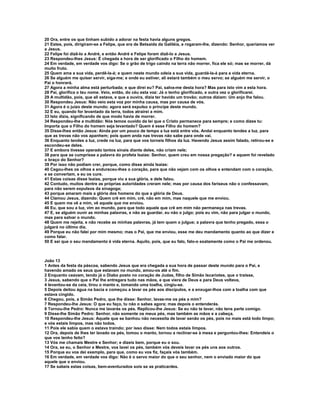 20 Ora, entre os que tinham subido a adorar na festa havia alguns gregos.
21 Estes, pois, dirigiram-se a Felipe, que era de Betsaida da Galiléia, e rogaram-lhe, dizendo: Senhor, queríamos ver
a Jesus.
22 Felipe foi dizê-lo a André, e então André e Felipe foram dizê-lo a Jesus.
23 Respondeu-lhes Jesus: É chegada a hora de ser glorificado o Filho do homem.
24 Em verdade, em verdade vos digo: Se o grão de trigo caindo na terra não morrer, fica ele só; mas se morrer, dá
muito fruto.
25 Quem ama a sua vida, perdê-la-á; e quem neste mundo odeia a sua vida, guardá-la-á para a vida eterna.
26 Se alguém me quiser servir, siga-me; e onde eu estiver, ali estará também o meu servo; se alguém me servir, o
Pai o honrará.
27 Agora a minha alma está perturbada; e que direi eu? Pai, salva-me desta hora? Mas para isto vim a esta hora.
28 Pai, glorifica o teu nome. Veio, então, do céu esta voz: Já o tenho glorificado, e outra vez o glorificarei.
29 A multidão, pois, que ali estava, e que a ouvira, dizia ter havido um trovão; outros diziam: Um anjo lhe falou.
30 Respondeu Jesus: Não veio esta voz por minha causa, mas por causa de vós.
31 Agora é o juízo deste mundo; agora será expulso o príncipe deste mundo.
32 E eu, quando for levantado da terra, todos atrairei a mim.
33 Isto dizia, significando de que modo havia de morrer.
34 Respondeu-lhe a multidão: Nós temos ouvido da lei que o Cristo permanece para sempre; e como dizes tu:
Importa que o Filho do homem seja levantado? Quem é esse Filho do homem?
35 Disse-lhes então Jesus: Ainda por um pouco de tempo a luz está entre vós. Andai enquanto tendes a luz, para
que as trevas não vos apanhem; pois quem anda nas trevas não sabe para onde vai.
36 Enquanto tendes a luz, crede na luz, para que vos torneis filhos da luz. Havendo Jesus assim falado, retirou-se e
escondeu-se deles.
37 E embora tivesse operado tantos sinais diante deles, não criam nele;
38 para que se cumprisse a palavra do profeta Isaías: Senhor, quem creu em nossa pregação? e aquem foi revelado
o braço do Senhor?
39 Por isso não podiam crer, porque, como disse ainda Isaías:
40 Cegou-lhes os olhos e endureceu-lhes o coração, para que não vejam com os olhos e entendam com o coração,
e se convertam, e eu os cure.
41 Estas coisas disse Isaías, porque viu a sua glória, e dele falou.
42 Contudo, muitos dentre as próprias autoridades creram nele; mas por causa dos fariseus não o confessavam,
para não serem expulsos da sinagoga;
43 porque amaram mais a glória dos homens do que a glória de Deus.
44 Clamou Jesus, dizendo: Quem crê em mim, crê, não em mim, mas naquele que me enviou.
45 E quem me vê a mim, vê aquele que me enviou.
46 Eu, que sou a luz, vim ao mundo, para que todo aquele que crê em mim não permaneça nas trevas.
47 E, se alguém ouvir as minhas palavras, e não as guardar, eu não o julgo; pois eu vim, não para julgar o mundo,
mas para salvar o mundo.
48 Quem me rejeita, e não recebe as minhas palavras, já tem quem o julgue; a palavra que tenho pregado, essa o
julgará no último dia.
49 Porque eu não falei por mim mesmo; mas o Pai, que me enviou, esse me deu mandamento quanto ao que dizer e
como falar.
50 E sei que o seu mandamento é vida eterna. Aquilo, pois, que eu falo, falo-o exatamente como o Pai me ordenou.



João 13
1 Antes da festa da páscoa, sabendo Jesus que era chegada a sua hora de passar deste mundo para o Pai, e
havendo amado os seus que estavam no mundo, amou-os até o fim.
2 Enquanto ceavam, tendo já o Diabo posto no coração de Judas, filho de Simão Iscariotes, que o traísse,
3 Jesus, sabendo que o Pai lhe entregara tudo nas mãos, e que viera de Deus e para Deus voltava,
4 levantou-se da ceia, tirou o manto e, tomando uma toalha, cingiu-se.
5 Depois deitou água na bacia e começou a lavar os pés aos discípulos, e a enxugar-lhos com a toalha com que
estava cingido.
6 Chegou, pois, a Simão Pedro, que lhe disse: Senhor, lavas-me os pés a mim?
7 Respondeu-lhe Jesus: O que eu faço, tu não o sabes agora; mas depois o entenderás.
8 Tornou-lhe Pedro: Nunca me lavarás os pés. Replicou-lhe Jesus: Se eu não te lavar, não tens parte comigo.
9 Disse-lhe Simão Pedro: Senhor, não somente os meus pés, mas também as mãos e a cabeça.
10 Respondeu-lhe Jesus: Aquele que se banhou não necessita de lavar senão os pés, pois no mais está todo limpo;
e vós estais limpos, mas não todos.
11 Pois ele sabia quem o estava traindo; por isso disse: Nem todos estais limpos.
12 Ora, depois de lhes ter lavado os pés, tomou o manto, tornou a reclinar-se à mesa e perguntou-lhes: Entendeis o
que vos tenho feito?
13 Vós me chamais Mestre e Senhor; e dizeis bem, porque eu o sou.
14 Ora, se eu, o Senhor e Mestre, vos lavei os pés, também vós deveis lavar os pés uns aos outros.
15 Porque eu vos dei exemplo, para que, como eu vos fiz, façais vós também.
16 Em verdade, em verdade vos digo: Não é o servo maior do que o seu senhor, nem o enviado maior do que
aquele que o enviou.
17 Se sabeis estas coisas, bem-aventurados sois se as praticardes.
 