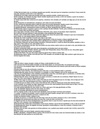 18 Não falo de todos vós; eu conheço aqueles que escolhi; mas para que se cumprisse a escritura: O que comia do
meu pão, levantou contra mim o seu calcanhar.
19 Desde já no-lo digo, antes que suceda, para que, quando suceder, creiais que eu sou.
20 Em verdade, em verdade vos digo: Quem receber aquele que eu enviar, a mim me recebe; e quem me recebe a
mim, recebe aquele que me enviou.
21 Tendo Jesus dito isto, turbou-se em espírito, e declarou: Em verdade, em verdade vos digo que um de vós me há
de trair.
22 Os discípulos se entreolhavam, perplexos, sem saber de quem ele falava.
23 Ora, achava-se reclinado sobre o peito de Jesus um de seus discípulos, aquele a quem Jesus amava.
24 A esse, pois, fez Simão Pedro sinal, e lhe pediu: Pergunta-lhe de quem é que fala.
25 Aquele discípulo, recostando-se assim ao peito de Jesus, perguntou-lhe: Senhor, quem é?
26 Respondeu Jesus: É aquele a quem eu der o pedaço de pão molhado. Tendo, pois, molhado um bocado de pão,
deu-o a Judas, filho de Simão Iscariotes.
27 E, logo após o bocado, entrou nele Satanás. Disse-lhe, pois, Jesus: O que fazes, faze-o depressa.
28 E nenhum dos que estavam à mesa percebeu a que propósito lhe disse isto;
29 pois, como Judas tinha a bolsa, pensavam alguns que Jesus lhe queria dizer: Compra o que nos é necessário
para a festa; ou, que desse alguma coisa aos pobres.
30 Então ele, tendo recebido o bocado saiu logo. E era noite.
31 Tendo ele, pois, saído, disse Jesus: Agora é glorificado o Filho do homem, e Deus é glorificado nele;
32 se Deus é glorificado nele, também Deus o glorificará em si mesmo, e logo o há de glorificar.
33 Filhinhos, ainda por um pouco estou convosco. Procurar-me-eis; e, como eu disse aos judeus, também a vós o
digo agora: Para onde eu vou, não podeis vós ir.
34 Um novo mandamento vos dou: que vos ameis uns aos outros; assim como eu vos amei a vós, que também vós
vos ameis uns aos outros.
35 Nisto conhecerão todos que sois meus discípulos, se tiverdes amor uns aos outros.
36 Perguntou-lhe Simão Pedro: Senhor, para onde vais? Respondeu Jesus; Para onde eu vou, não podes agora
seguir-me; mais tarde, porém, me seguirás.
37 Disse-lhe Pedro: Por que não posso seguir-te agora? Por ti darei a minha vida.
38 Respondeu Jesus: Darás a tua vida por mim? Em verdade, em verdade te digo: Não cantará o galo até que me
tenhas negado três vezes.



João 14
1 Não se turbe o vosso coração; credes em Deus, crede também em mim.
2 Na casa de meu Pai há muitas moradas; se não fosse assim, eu vo-lo teria dito; vou preparar-vos lugar.
3 E, se eu for e vos preparar lugar, virei outra vez, e vos tomarei para mim mesmo, para que onde eu estiver estejais
vós também.
4 E para onde eu vou vós conheceis o caminho.
5 Disse-lhe Tomé: Senhor, não sabemos para onde vais; e como podemos saber o caminho?
6 Respondeu-lhe Jesus: Eu sou o caminho, e a verdade, e a vida; ninguém vem ao Pai, senão por mim.
7 Se vós me conhecêsseis a mim, também conheceríeis a meu Pai; e já desde agora o conheceis, e o tendes visto.
8 Disse-lhe Felipe: Senhor, mostra-nos o Pai, e isso nos basta.
9 Respondeu-lhe Jesus: Há tanto tempo que estou convosco, e ainda não me conheces, Felipe? Quem me viu a
mim, viu o Pai; como dizes tu: Mostra-nos o Pai?
10 Não crês tu que eu estou no Pai, e que o Pai está em mim? As palavras que eu vos digo, não as digo por mim
mesmo; mas o Pai, que permanece em mim, é quem faz as suas obras.
11 Crede-me que eu estou no Pai, e que o Pai está em mim; crede ao menos por causa das mesmas obras.
12 Em verdade, em verdade vos digo: Aquele que crê em mim, esse também fará as obras que eu faço, e as fará
maiores do que estas; porque eu vou para o Pai;
13 e tudo quanto pedirdes em meu nome, eu o farei, para que o Pai seja glorificado no Filho.
14 Se me pedirdes alguma coisa em meu nome, eu a farei.
15 Se me amardes, guardareis os meus mandamentos.
16 E eu rogarei ao Pai, e ele vos dará outro Ajudador, para que fique convosco para sempre.
17 a saber, o Espírito da verdade, o qual o mundo não pode receber; porque não o vê nem o conhece; mas vós o
conheceis, porque ele habita convosco, e estará em vós.
18 Não vos deixarei órfãos; voltarei a vós.
19 Ainda um pouco, e o mundo não me verá mais; mas vós me vereis, porque eu vivo, e vós vivereis.
20 Naquele dia conhecereis que estou em meu Pai, e vós em mim, e eu em vós.
21 Aquele que tem os meus mandamentos e os guarda, esse é o que me ama; e aquele que me ama será amado de
meu Pai, e eu o amarei, e me manifestarei a ele.
22 Perguntou-lhe Judas (não o Iscariotes): O que houve, Senhor, que te hás de manifestar a nós, e não ao mundo?
23 Respondeu-lhe Jesus: Se alguém me amar, guardará a minha palavra; e meu Pai o amará, e viremos a ele, e
faremos nele morada.
24 Quem não me ama, não guarda as minhas palavras; ora, a palavra que estais ouvindo não é minha, mas do Pai
que me enviou.
25 Estas coisas vos tenho falado, estando ainda convosco.
26 Mas o Ajudador, o Espírito Santo a quem o Pai enviará em meu nome, esse vos ensinará todas as coisas, e vos
fará lembrar de tudo quanto eu vos tenho dito.
 