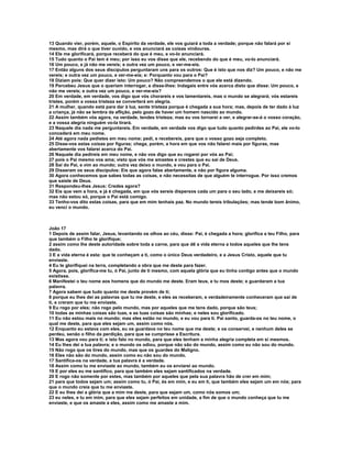 13 Quando vier, porém, aquele, o Espírito da verdade, ele vos guiará a toda a verdade; porque não falará por si
mesmo, mas dirá o que tiver ouvido, e vos anunciará as coisas vindouras.
14 Ele me glorificará, porque receberá do que é meu, e vo-lo anunciará.
15 Tudo quanto o Pai tem é meu; por isso eu vos disse que ele, recebendo do que é meu, vo-lo anunciará.
16 Um pouco, e já não me vereis; e outra vez um pouco, e ver-me-eis.
17 Então alguns dos seus discípulos perguntaram uns para os outros: Que é isto que nos diz? Um pouco, e não me
vereis; e outra vez um pouco, e ver-me-eis; e: Porquanto vou para o Pai?
18 Diziam pois: Que quer dizer isto: Um pouco? Não compreendemos o que ele está dizendo.
19 Percebeu Jesus que o queriam interrogar, e disse-lhes: Indagais entre vós acerca disto que disse: Um pouco, e
não me vereis; e outra vez um pouco, e ver-me-eis?
20 Em verdade, em verdade, vos digo que vós chorareis e vos lamentareis, mas o mundo se alegrará; vós estareis
tristes, porém a vossa tristeza se converterá em alegria.
21 A mulher, quando está para dar à luz, sente tristeza porque é chegada a sua hora; mas, depois de ter dado à luz
a criança, já não se lembra da aflição, pelo gozo de haver um homem nascido ao mundo.
22 Assim também vós agora, na verdade, tendes tristeza; mas eu vos tornarei a ver, e alegrar-se-á o vosso coração,
e a vossa alegria ninguém vo-la tirará.
23 Naquele dia nada me perguntareis. Em verdade, em verdade vos digo que tudo quanto pedirdes ao Pai, ele vo-lo
concederá em meu nome.
24 Até agora nada pedistes em meu nome; pedi, e recebereis, para que o vosso gozo seja completo.
25 Disse-vos estas coisas por figuras; chega, porém, a hora em que vos não falarei mais por figuras, mas
abertamente vos falarei acerca do Pai.
26 Naquele dia pedireis em meu nome, e não vos digo que eu rogarei por vós ao Pai;
27 pois o Pai mesmo vos ama; visto que vós me amastes e crestes que eu saí de Deus.
28 Saí do Pai, e vim ao mundo; outra vez deixo o mundo, e vou para o Pai.
29 Disseram os seus discípulos: Eis que agora falas abertamente, e não por figura alguma.
30 Agora conhecemos que sabes todas as coisas, e não necessitas de que alguém te interrogue. Por isso cremos
que saíste de Deus.
31 Respondeu-lhes Jesus: Credes agora?
32 Eis que vem a hora, e já é chegada, em que vós sereis dispersos cada um para o seu lado, e me deixareis só;
mas não estou só, porque o Pai está comigo.
33 Tenho-vos dito estas coisas, para que em mim tenhais paz. No mundo tereis tribulações; mas tende bom ânimo,
eu venci o mundo.



João 17
1 Depois de assim falar, Jesus, levantando os olhos ao céu, disse: Pai, é chegada a hora; glorifica a teu Filho, para
que também o Filho te glorifique;
2 assim como lhe deste autoridade sobre toda a carne, para que dê a vida eterna a todos aqueles que lhe tens
dado.
3 E a vida eterna é esta: que te conheçam a ti, como o único Deus verdadeiro, e a Jesus Cristo, aquele que tu
enviaste.
4 Eu te glorifiquei na terra, completando a obra que me deste para fazer.
5 Agora, pois, glorifica-me tu, ó Pai, junto de ti mesmo, com aquela glória que eu tinha contigo antes que o mundo
existisse.
6 Manifestei o teu nome aos homens que do mundo me deste. Eram teus, e tu mos deste; e guardaram a tua
palavra.
7 Agora sabem que tudo quanto me deste provém de ti;
8 porque eu lhes dei as palavras que tu me deste, e eles as receberam, e verdadeiramente conheceram que saí de
ti, e creram que tu me enviaste.
9 Eu rogo por eles; não rogo pelo mundo, mas por aqueles que me tens dado, porque são teus;
10 todas as minhas coisas são tuas, e as tuas coisas são minhas; e neles sou glorificado.
11 Eu não estou mais no mundo; mas eles estão no mundo, e eu vou para ti. Pai santo, guarda-os no teu nome, o
qual me deste, para que eles sejam um, assim como nós.
12 Enquanto eu estava com eles, eu os guardava no teu nome que me deste; e os conservei, e nenhum deles se
perdeu, senão o filho da perdição, para que se cumprisse a Escritura.
13 Mas agora vou para ti; e isto falo no mundo, para que eles tenham a minha alegria completa em si mesmos.
14 Eu lhes dei a tua palavra; e o mundo os odiou, porque não são do mundo, assim como eu não sou do mundo.
15 Não rogo que os tires do mundo, mas que os guardes do Maligno.
16 Eles não são do mundo, assim como eu não sou do mundo.
17 Santifica-os na verdade, a tua palavra é a verdade.
18 Assim como tu me enviaste ao mundo, também eu os enviarei ao mundo.
19 E por eles eu me santifico, para que também eles sejam santificados na verdade.
20 E rogo não somente por estes, mas também por aqueles que pela sua palavra hão de crer em mim;
21 para que todos sejam um; assim como tu, ó Pai, és em mim, e eu em ti, que também eles sejam um em nós; para
que o mundo creia que tu me enviaste.
22 E eu lhes dei a glória que a mim me deste, para que sejam um, como nós somos um;
23 eu neles, e tu em mim, para que eles sejam perfeitos em unidade, a fim de que o mundo conheça que tu me
enviaste, e que os amaste a eles, assim como me amaste a mim.
 