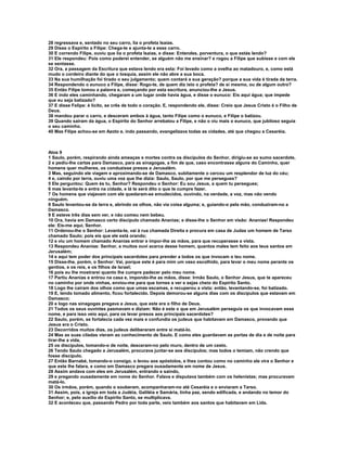 28 regressava e, sentado no seu carro, lia o profeta Isaías.
29 Disse o Espírito a Filipe: Chega-te e ajunta-te a esse carro.
30 E correndo Filipe, ouviu que lia o profeta Isaías, e disse: Entendes, porventura, o que estás lendo?
31 Ele respondeu: Pois como poderei entender, se alguém não me ensinar? e rogou a Filipe que subisse e com ele
se sentasse.
32 Ora, a passagem da Escritura que estava lendo era esta: Foi levado como a ovelha ao matadouro, e, como está
mudo o cordeiro diante do que o tosquia, assim ele não abre a sua boca.
33 Na sua humilhação foi tirado o seu julgamento; quem contará a sua geração? porque a sua vida é tirada da terra.
34 Respondendo o eunuco a Filipe, disse: Rogo-te, de quem diz isto o profeta? de si mesmo, ou de algum outro?
35 Então Filipe tomou a palavra e, começando por esta escritura, anunciou-lhe a Jesus.
36 E indo eles caminhando, chegaram a um lugar onde havia água, e disse o eunuco: Eis aqui água; que impede
que eu seja batizado?
37 E disse Felipe: é lícito, se crês de todo o coração. E, respondendo ele, disse: Creio que Jesus Cristo é o Filho de
Deus.
38 mandou parar o carro, e desceram ambos à água, tanto Filipe como o eunuco, e Filipe o batizou.
39 Quando saíram da água, o Espírito do Senhor arrebatou a Filipe, e não o viu mais o eunuco, que jubiloso seguia
o seu caminho.
40 Mas Filipe achou-se em Azoto e, indo passando, evangelizava todas as cidades, até que chegou a Cesaréia.



Atos 9
1 Saulo, porém, respirando ainda ameaças e mortes contra os discípulos do Senhor, dirigiu-se ao sumo sacerdote,
2 e pediu-lhe cartas para Damasco, para as sinagogas, a fim de que, caso encontrasse alguns do Caminho, quer
homens quer mulheres, os conduzisse presos a Jerusalém.
3 Mas, seguindo ele viagem e aproximando-se de Damasco, subitamente o cercou um resplendor de luz do céu;
4 e, caindo por terra, ouviu uma voz que lhe dizia: Saulo, Saulo, por que me persegues?
5 Ele perguntou: Quem és tu, Senhor? Respondeu o Senhor: Eu sou Jesus, a quem tu persegues;
6 mas levanta-te e entra na cidade, e lá te será dito o que te cumpre fazer.
7 Os homens que viajavam com ele quedaram-se emudecidos, ouvindo, na verdade, a voz, mas não vendo
ninguém.
8 Saulo levantou-se da terra e, abrindo os olhos, não via coisa alguma; e, guiando-o pela mão, conduziram-no a
Damasco.
9 E esteve três dias sem ver, e não comeu nem bebeu.
10 Ora, havia em Damasco certo discípulo chamado Ananias; e disse-lhe o Senhor em visão: Ananias! Respondeu
ele: Eis-me aqui, Senhor.
11 Ordenou-lhe o Senhor: Levanta-te, vai à rua chamada Direita e procura em casa de Judas um homem de Tarso
chamado Saulo; pois eis que ele está orando;
12 e viu um homem chamado Ananias entrar e impor-lhe as mãos, para que recuperasse a vista.
13 Respondeu Ananias: Senhor, a muitos ouvi acerca desse homem, quantos males tem feito aos teus santos em
Jerusalém;
14 e aqui tem poder dos principais sacerdotes para prender a todos os que invocam o teu nome.
15 Disse-lhe, porém, o Senhor: Vai, porque este é para mim um vaso escolhido, para levar o meu nome perante os
gentios, e os reis, e os filhos de Israel;
16 pois eu lhe mostrarei quanto lhe cumpre padecer pelo meu nome.
17 Partiu Ananias e entrou na casa e, impondo-lhe as mãos, disse: Irmão Saulo, o Senhor Jesus, que te apareceu
no caminho por onde vinhas, enviou-me para que tornes a ver e sejas cheio do Espírito Santo.
18 Logo lhe caíram dos olhos como que umas escamas, e recuperou a vista: então, levantando-se, foi batizado.
19 E, tendo tomado alimento, ficou fortalecido. Depois demorou-se alguns dias com os discípulos que estavam em
Damasco;
20 e logo nas sinagogas pregava a Jesus, que este era o filho de Deus.
21 Todos os seus ouvintes pasmavam e diziam: Não é este o que em Jerusalém perseguia os que invocavam esse
nome, e para isso veio aqui, para os levar presos aos principais sacerdotes?
22 Saulo, porém, se fortalecia cada vez mais e confundia os judeus que habitavam em Damasco, provando que
Jesus era o Cristo.
23 Decorridos muitos dias, os judeus deliberaram entre si matá-lo.
24 Mas as suas ciladas vieram ao conhecimento de Saulo. E como eles guardavam as portas de dia e de noite para
tirar-lhe a vida,
25 os discípulos, tomando-o de noite, desceram-no pelo muro, dentro de um cesto.
26 Tendo Saulo chegado a Jerusalém, procurava juntar-se aos discípulos; mas todos o temiam, não crendo que
fosse discípulo.
27 Então Barnabé, tomando-o consigo, o levou aos apóstolos, e lhes contou como no caminho ele vira o Senhor e
que este lhe falara, e como em Damasco pregara ousadamente em nome de Jesus.
28 Assim andava com eles em Jerusalém, entrando e saindo,
29 e pregando ousadamente em nome do Senhor. Falava e disputava também com os helenistas; mas procuravam
matá-lo.
30 Os irmãos, porém, quando o souberam, acompanharam-no até Cesaréia e o enviaram a Tarso.
31 Assim, pois, a igreja em toda a Judéia, Galiléia e Samária, tinha paz, sendo edificada, e andando no temor do
Senhor; e, pelo auxílio do Espírito Santo, se multiplicava.
32 E aconteceu que, passando Pedro por toda parte, veio também aos santos que habitavam em Lida.
 
