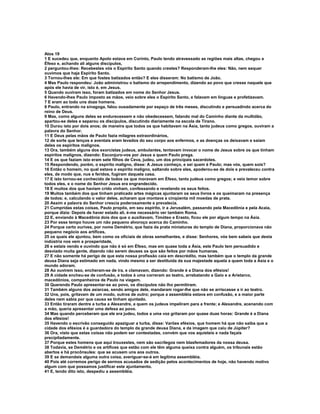 Atos 19
1 E sucedeu que, enquanto Apolo estava em Corinto, Paulo tendo atravessado as regiões mais altas, chegou a
Éfeso e, achando ali alguns discípulos,
2 perguntou-lhes: Recebestes vós o Espírito Santo quando crestes? Responderam-lhe eles: Não, nem sequer
ouvimos que haja Espírito Santo.
3 Tornou-lhes ele: Em que fostes batizados então? E eles disseram: No batismo de João.
4 Mas Paulo respondeu: João administrou o batismo do arrependimento, dizendo ao povo que cresse naquele que
após ele havia de vir, isto é, em Jesus.
5 Quando ouviram isso, foram batizados em nome do Senhor Jesus.
6 Havendo-lhes Paulo imposto as mãos, veio sobre eles o Espírito Santo, e falavam em línguas e profetizavam.
7 E eram ao todo uns doze homens.
8 Paulo, entrando na sinagoga, falou ousadamente por espaço de três meses, discutindo e persuadindo acerca do
reino de Deus.
9 Mas, como alguns deles se endurecessem e não obedecessem, falando mal do Caminho diante da multidão,
apartou-se deles e separou os discípulos, discutindo diariamente na escola de Tirano.
10 Durou isto por dois anos; de maneira que todos os que habitavam na Ásia, tanto judeus como gregos, ouviram a
palavra do Senhor.
11 E Deus pelas mãos de Paulo fazia milagres extraordinários,
12 de sorte que lenços e aventais eram levados do seu corpo aos enfermos, e as doenças os deixavam e saíam
deles os espíritos malignos.
13 Ora, também alguns dos exorcistas judeus, ambulantes, tentavam invocar o nome de Jesus sobre os que tinham
espíritos malignos, dizendo: Esconjuro-vos por Jesus a quem Paulo prega.
14 E os que faziam isto eram sete filhos de Ceva, judeu, um dos principais sacerdotes.
15 Respondendo, porém, o espírito maligno, disse: A Jesus conheço, e sei quem é Paulo; mas vós, quem sois?
16 Então o homem, no qual estava o espírito maligno, saltando sobre eles, apoderou-se de dois e prevaleceu contra
eles, de modo que, nus e feridos, fugiram daquela casa.
17 E isto tornou-se conhecido de todos os que moravam em Éfeso, tanto judeus como gregos; e veio temor sobre
todos eles, e o nome do Senhor Jesus era engrandecido.
18 E muitos dos que haviam crido vinham, confessando e revelando os seus feitos.
19 Muitos também dos que tinham praticado artes mágicas ajuntaram os seus livros e os queimaram na presença
de todos; e, calculando o valor deles, acharam que montava a cinqüenta mil moedas de prata.
20 Assim a palavra do Senhor crescia poderosamente e prevalecia.
21 Cumpridas estas coisas, Paulo propôs, em seu espírito, ir a Jerusalém, passando pela Macedônia e pela Acaia,
porque dizia: Depois de haver estado ali, é-me necessário ver também Roma.
22 E, enviando à Macedônia dois dos que o auxiliavam, Timóteo e Erasto, ficou ele por algum tempo na Ásia.
23 Por esse tempo houve um não pequeno alvoroço acerca do Caminho.
24 Porque certo ourives, por nome Demétrio, que fazia da prata miniaturas do templo de Diana, proporcionava não
pequeno negócio aos artífices,
25 os quais ele ajuntou, bem como os oficiais de obras semelhantes, e disse: Senhores, vós bem sabeis que desta
indústria nos vem a prosperidade,
26 e estais vendo e ouvindo que não é só em Éfeso, mas em quase toda a Ásia, este Paulo tem persuadido e
desviado muita gente, dizendo não serem deuses os que são feitos por mãos humanas.
27 E não somente há perigo de que esta nossa profissão caia em descrédito, mas também que o templo da grande
deusa Diana seja estimado em nada, vindo mesmo a ser destituída da sua majestade aquela a quem toda a Ásia e o
mundo adoram.
28 Ao ouvirem isso, encheram-se de ira, e clamavam, dizendo: Grande é a Diana dos efésios!
29 A cidade encheu-se de confusão, e todos à uma correram ao teatro, arrebatando a Gaio e a Aristarco,
macedônios, companheiros de Paulo na viagem.
30 Querendo Paulo apresentar-se ao povo, os discípulos não lho permitiram.
31 Também alguns dos asiarcas, sendo amigos dele, mandaram rogar-lhe que não se arriscasse a ir ao teatro.
32 Uns, pois, gritavam de um modo, outros de outro; porque a assembléia estava em confusão, e a maior parte
deles nem sabia por que causa se tinham ajuntado.
33 Então tiraram dentre a turba a Alexandre, a quem os judeus impeliram para a frente; e Alexandre, acenando com
a mão, queria apresentar uma defesa ao povo.
34 Mas quando perceberam que ele era judeu, todos a uma voz gritaram por quase duas horas: Grande é a Diana
dos efésios!
35 Havendo o escrivão conseguido apaziguar a turba, disse: Varões efésios, que homem há que não saiba que a
cidade dos efésios é a guardadora do templo da grande deusa Diana, e da imagem que caiu de Júpiter?
36 Ora, visto que estas coisas não podem ser contestadas, convém que vos aquieteis e nada façais
precipitadamente.
37 Porque estes homens que aqui trouxestes, nem são sacrílegos nem blasfemadores da nossa deusa.
38 Todavia, se Demétrio e os artífices que estão com ele têm alguma queixa contra alguém, os tribunais estão
abertos e há procônsules: que se acusem uns aos outros.
39 E se demandais alguma outra coisa, averiguar-se-á em legítima assembléia.
40 Pois até corremos perigo de sermos acusados de sedição pelos acontecimentos de hoje, não havendo motivo
algum com que possamos justificar este ajuntamento.
41 E, tendo dito isto, despediu a assembléia.
 