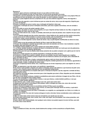 Romanos 8
1 Portanto, agora nenhuma condenação há para os que estão em Cristo Jesus.
2 Porque a lei do Espírito da vida, em Cristo Jesus, te livrou da lei do pecado e da morte.
3 Porquanto o que era impossível à lei, visto que se achava fraca pela carne, Deus enviando o seu próprio Filho em
semelhança da carne do pecado, e por causa do pecado, na carne condenou o pecado.
4 para que a justa exigência da lei se cumprisse em nós, que não andamos segundo a carne, mas segundo o
Espírito.
5 Pois os que são segundo a carne inclinam-se para as coisas da carne; mas os que são segundo o Espírito para
as coisas do Espírito.
6 Porque a inclinação da carne é morte; mas a inclinação do Espírito é vida e paz.
7 Porquanto a inclinação da carne é inimizade contra Deus, pois não é sujeita à lei de Deus, nem em verdade o
pode ser;
8 e os que estão na carne não podem agradar a Deus.
9 Vós, porém, não estais na carne, mas no Espírito, se é que o Espírito de Deus habita em vós. Mas, se alguém não
tem o Espírito de Cristo, esse tal não é dele.
10 Ora, se Cristo está em vós, o corpo, na verdade, está morto por causa do pecado, mas o espírito vive por causa
da justiça.
11 E, se o Espírito daquele que dos mortos ressuscitou a Jesus habita em vós, aquele que dos mortos ressuscitou
a Cristo Jesus há de vivificar também os vossos corpos mortais, pelo seu Espírito que em vós habita.
12 Portanto, irmãos, somos devedores, não à carne para vivermos segundo a carne;
13 porque se viverdes segundo a carne, haveis de morrer; mas, se pelo Espírito mortificardes as obras do corpo,
vivereis.
14 Pois todos os que são guiados pelo Espírito de Deus, esses são filhos de Deus.
15 Porque não recebestes o espírito de escravidão, para outra vez estardes com temor, mas recebestes o espírito
de adoção, pelo qual clamamos: Aba, Pai!
16 O Espírito mesmo testifica com o nosso espírito que somos filhos de Deus;
17 e, se filhos, também herdeiros, herdeiros de Deus e co-herdeiros de Cristo; se é certo que com ele padecemos,
para que também com ele sejamos glorificados.
18 Pois tenho para mim que as aflições deste tempo presente não se podem comparar com a glória que em nós há
de ser revelada.
19 Porque a criação aguarda com ardente expectativa a revelação dos filhos de Deus.
20 Porquanto a criação ficou sujeita à vaidade, não por sua vontade, mas por causa daquele que a sujeitou,
21 na esperança de que também a própria criação há de ser liberta do cativeiro da corrupção, para a liberdade da
glória dos filhos de Deus.
22 Porque sabemos que toda a criação, conjuntamente, geme e está com dores de parto até agora;
23 e não só ela, mas até nós, que temos as primícias do Espírito, também gememos em nós mesmos, aguardando a
nossa adoração, a saber, a redenção do nosso corpo.
24 Porque na esperança fomos salvos. Ora, a esperança que se vê não é esperança; pois o que alguém vê, como o
espera?
25 Mas, se esperamos o que não vemos, com paciência o aguardamos.
26 Do mesmo modo também o Espírito nos ajuda na fraqueza; porque não sabemos o que havemos de pedir como
convém, mas o Espírito mesmo intercede por nós com gemidos inexprimíveis.
27 E aquele que esquadrinha os corações sabe qual é a intenção do Espírito: que ele, segundo a vontade de Deus,
intercede pelos santos.
28 E sabemos que todas as coisas concorrem para o bem daqueles que amam a Deus, daqueles que são chamados
segundo o seu propósito.
29 Porque os que dantes conheceu, também os predestinou para serem conformes à imagem de seu Filho, a fim de
que ele seja o primogênito entre muitos irmãos;
30 e aos que predestinou, a estes também chamou; e aos que chamou, a estes também justificou; e aos que
justificou, a estes também glorificou.
31 Que diremos, pois, a estas coisas? Se Deus é por nós, quem será contra nós?
32 Aquele que nem mesmo a seu próprio Filho poupou, antes o entregou por todos nós, como não nos dará
também com ele todas as coisas?
33 Quem intentará acusação contra os escolhidos de Deus? É Deus quem os justifica;
34 Quem os condenará? Cristo Jesus é quem morreu, ou antes quem ressurgiu dentre os mortos, o qual está à
direita de Deus, e também intercede por nós;
35 quem nos separará do amor de Cristo? a tribulação, ou a angústia, ou a perseguição, ou a fome, ou a nudez, ou
o perigo, ou a espada?
36 Como está escrito: Por amor de ti somos entregues à morte o dia todo; fomos considerados como ovelhas para
o matadouro.
37 Mas em todas estas coisas somos mais que vencedores, por aquele que nos amou.
38 Porque estou certo de que, nem a morte, nem a vida, nem anjos, nem principados, nem coisas presentes, nem
futuras, nem potestades,
39 nem a altura, nem a profundidade, nem qualquer outra criatura nos poderá separar do amor de Deus, que está
em Cristo Jesus nosso Senhor.



Romanos 9
1 Digo a verdade em Cristo, não minto, dando testemunho comigo a minha consciência no Espírito Santo,
 