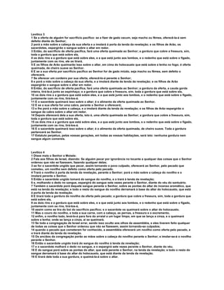 Levítico 3
1 Se a oferta de alguém for sacrifício pacífico: se a fizer de gado vacum, seja macho ou fêmea, oferecê-la-á sem
defeito diante do Senhor;
2 porá a mão sobre a cabeça da sua oferta e a imolará à porta da tenda da revelação; e os filhos de Arão, os
sacerdotes, espargirão o sangue sobre o altar em redor.
3 Então, do sacrifício de oferta pacífica, fará uma oferta queimada ao Senhor; a gordura que cobre a fressura, sim,
toda a gordura que está sobre ela,
4 os dois rins e a gordura que está sobre eles, e a que está junto aos lombos, e o redenho que está sobre o fígado,
juntamente com os rins, ele os tirará.
5 E os filhos de Arão queimarão isso sobre o altar, em cima do holocausto que está sobre a lenha no fogo; é oferta
queimada, de cheiro suave ao Senhor.
6 E se a sua oferta por sacrifício pacífico ao Senhor for de gado miúdo, seja macho ou fêmea, sem defeito o
oferecerá.
7 Se oferecer um cordeiro por sua oferta, oferecê-lo-á perante o Senhor;
8 e porá a mão sobre a cabeça da sua oferta, e a imolará diante da tenda da revelação; e os filhos de Arão
espargirão o sangue sobre o altar em redor.
9 Então, do sacrifício de oferta pacífica, fará uma oferta queimada ao Senhor; a gordura da oferta, a cauda gorda
inteira, tirá-la-á junto ao espinhaço; e a gordura que cobre a fressura, sim, toda a gordura que está sobre ela,
10 os dois rins e a gordura que está sobre eles, e a que está junto aos lombos, e o redenho que está sobre o fígado,
juntamente com os rins, tirá-los-á.
11 E o sacerdote queimará isso sobre o altar; é o alimento da oferta queimada ao Senhor.
12 E se a sua oferta for uma cabra, perante o Senhor a oferecerá;
13 e lhe porá a mão sobre a cabeça, e a imolará diante da tenda da revelação; e os filhos de Arão espargirão o
sangue da cabra sobre o altar em redor.
14 Depois oferecerá dela a sua oferta, isto é, uma oferta queimada ao Senhor; a gordura que cobre a fressura, sim,
toda a gordura que está sobre ela,
15 os dois rins e a gordura que está sobre eles, e a que está junto aos lombos, e o redenho que está sobre o fígado,
juntamente com os rins, tirá-los-á.
16 E o sacerdote queimará isso sobre o altar; é o alimento da oferta queimada, de cheiro suave. Toda a gordura
pertencerá ao Senhor.
17 Estatuto perpétuo, pelas vossas gerações, em todas as vossas habitações, será isto: nenhuma gordura nem
sangue algum comereis.



Levítico 4
1 Disse mais o Senhor a Moisés:
2 Fala aos filhos de Israel, dizendo: Se alguém pecar por ignorância no tocante a qualquer das coisas que o Senhor
ordenou que não se fizessem, fazendo qualquer delas;
3 se for o sacerdote ungido que pecar, assim tornando o povo culpado, oferecerá ao Senhor, pelo pecado que
cometeu, um novilho sem defeito como oferta pelo pecado.
4 Trará o novilho à porta da tenda da revelação, perante o Senhor; porá a mão sobre a cabeça do novilho e o
imolará perante o Senhor.
5 Então o sacerdote ungido tomará do sangue do novilho, e o trará à tenda da revelação;
6 e, molhando o dedo no sangue, espargirá do sangue sete vezes perante o Senhor, diante do véu do santuário.
7 Também o sacerdote porá daquele sangue perante o Senhor, sobre as pontas do altar do incenso aromático, que
está na tenda da revelação; e todo o resto do sangue do novilho derramará à base do altar do holocausto, que está
à porta da tenda da revelação.
8 E tirará toda a gordura do novilho da oferta pelo pecado; a gordura que cobre a fressura, sim, toda a gordura que
está sobre ela,
9 os dois rins e a gordura que está sobre eles, e a que está junto aos lombos, e o redenho que está sobre o fígado,
juntamente com os rins, tirá-los-á,
10 assim como se tira do boi do sacrifício pacífico; e o sacerdote os queimará sobre o altar do holocausto.
11 Mas o couro do novilho, e toda a sua carne, com a cabeça, as pernas, a fressura e o excremento,
12 enfim, o novilho todo, levá-lo-á para fora do arraial a um lugar limpo, em que se lança a cinza, e o queimará
sobre a lenha; onde se lança a cinza, aí se queimará.
13 Se toda a congregação de Israel errar, sendo isso oculto aos olhos da assembléia, e eles tiverem feito qualquer
de todas as coisas que o Senhor ordenou que não se fizessem, assim tornando-se culpados;
14 quando o pecado que cometeram for conhecido, a assembléia oferecerá um novilho como oferta pelo pecado, e
o trará diante da tenda da revelação.
15 Os anciãos da congregação porão as mãos sobre a cabeça do novilho perante o Senhor; e imolar-se-á o novilho
perante o Senhor.
16 Então o sacerdote ungido trará do sangue do novilho à tenda da revelação;
17 e o sacerdote molhará o dedo no sangue, e o espargirá sete vezes perante o Senhor, diante do véu.
18 E do sangue porá sobre as pontas do altar, que está perante o Senhor, na tenda da revelação; e todo o resto do
sangue derramará à base do altar do holocausto, que está diante da tenda da revelação.
19 E tirará dele toda a sua gordura, e queimá-la-á sobre o altar.
 