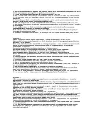 12 Não nos recomendamos outra vez a vós, mas damo-vos ocasião de vos gloriardes por nossa causa, a fim de que
tenhais resposta para os que se gloriam na aparência, e não no coração.
13 Porque, se enlouquecemos, é para Deus; se conservamos o juízo, é para vós.
14 Pois o amor de Cristo nos constrange, porque julgamos assim: se um morreu por todos, logo todos morreram;
15 e ele morreu por todos, para que os que vivem não vivam mais para si, mas para aquele que por eles morreu e
ressuscitou.
16 Por isso daqui por diante a ninguém conhecemos segundo a carne; e, ainda que tenhamos conhecido Cristo
segundo a carne, contudo agora já não o conhecemos desse modo.
17 Pelo que, se alguém está em Cristo, nova criatura é; as coisas velhas já passaram; eis que tudo se fez novo.
18 Mas todas as coisas provêm de Deus, que nos reconciliou consigo mesmo por Cristo, e nos confiou o ministério
da reconciliação;
19 pois que Deus estava em Cristo reconciliando consigo o mundo, não imputando aos homens as suas
transgressões; e nos encarregou da palavra da reconciliação.
20 De sorte que somos embaixadores por Cristo, como se Deus por nós vos exortasse. Rogamo-vos, pois, por
Cristo que vos reconcilieis com Deus.
21 Àquele que não conheceu pecado, Deus o fez pecado por nós; para que nele fôssemos feitos justiça de Deus.



II Coríntios 6
1 E nós, cooperando com ele, também vos exortamos a que não recebais a graça de Deus em vão;
2 (porque diz: No tempo aceitável te escutei e no dia da salvação te socorri; eis aqui agora o tempo aceitável, eis
aqui agora o dia da salvação);
3 não dando nós nenhum motivo de escândalo em coisa alguma, para que o nosso ministério não seja censurado.
4 Antes em tudo recomendando-nos como ministros de Deus; em muita perseverança, em aflições, em
necessidades, em angústias,
5 em açoites, em prisões, em tumultos, em trabalhos, em vigílias, em jejuns,
6 na pureza, na ciência, na longanimidade, na bondade, no Espírito Santo, no amor não fingido,
7 na palavra da verdade, no poder de Deus, pelas armas da justiça à direita e à esquerda,
8 por honra e por desonra, por má fama e por boa fama; como enganadores, porém verdadeiros;
9 como desconhecidos, porém bem conhecidos; como quem morre, e eis que vivemos; como castigados, porém
não mortos;
10 como entristecidos, mas sempre nos alegrando; como pobres, mas enriquecendo a muitos; como nada tendo,
mas possuindo tudo.
11 Ó coríntios, a nossa boca está aberta para vós, o nosso coração está dilatado!
12 Não estais estreitados em nós; mas estais estreitados nos vossos próprios afetos.
13 Ora, em recompensa disto (falo como a filhos), dilatai-vos também vós.
14 Não vos prendais a um jugo desigual com os incrédulos; pois que sociedade tem a justiça com a injustiça? ou
que comunhão tem a luz com as trevas?
15 Que harmonia há entre Cristo e Belial? ou que parte tem o crente com o incrédulo?
16 E que consenso tem o santuário de Deus com ídolos? Pois nós somos santuário de Deus vivo, como Deus
disse: Neles habitarei, e entre eles andarei; e eu serei o seu Deus e eles serão o meu povo.
17 Pelo que, saí vós do meio deles e separai-vos, diz o Senhor; e não toqueis coisa imunda, e eu vos receberei;
18 e eu serei para vós Pai, e vós sereis para mim filhos e filhas, diz o Senhor Todo-Poderoso.



II Coríntios 7
1 Ora, amados, visto que temos tais promessas, purifiquemo-nos de toda a imundícia da carne e do espírito,
aperfeiçoando a santidade no temor de Deus.
2 Recebei-nos em vossos corações; a ninguém fizemos injustiça, a ninguém corrompemos, a ninguém exploramos.
3 Não o digo para vos condenar, pois já tenho declarado que estais em nossos corações para juntos morrermos e
juntos vivermos.
4 Grande é a minha franqueza para convosco, e muito me glorio a respeito de vós; estou cheio de consolação,
transbordo de gozo em todas as nossas tribulações.
5 Porque, mesmo quando chegamos à Macedônia, a nossa carne não teve repouso algum; antes em tudo fomos
atribulados: por fora combates, temores por dentro.
6 Mas Deus, que consola os abatidos, nos consolou com a vinda de Tito;
7 e não somente com a sua vinda, mas também pela consolação com que foi consolado a vosso respeito, enquanto
nos referia as vossas saudações, o vosso pranto, o vosso zelo por mim, de modo que ainda mais me regozijei.
8 Porquanto, ainda que vos contristei com a minha carta, não me arrependo; embora antes me tivesse arrependido
(pois vejo que aquela carta vos contristou, ainda que por pouco tempo),
9 agora folgo, não porque fostes contristados, mas porque o fostes para o arrependimento; pois segundo Deus
fostes contristados, para que por nós não sofrêsseis dano em coisa alguma.
10 Porque a tristeza segundo Deus opera arrependimento para a salvação, o qual não traz pesar; mas a tristeza do
mundo opera a morte.
11 Pois vêde quanto cuidado não produziu em vós isto mesmo, o serdes contristados segundo Deus! sim, que
defesa própria, que indignação, que temor, que saudades, que zelo, que vingança! Em tudo provastes estar
inocentes nesse negócio.
 