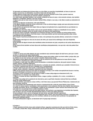 10 aprovada com testemunho de boas obras, se criou filhos, se exercitou hospitalidade, se lavou os pés aos
santos, se socorreu os atribulados, se praticou toda sorte de boas obras.
11 Mas rejeita as viúvas mais novas, porque, quando se tornam levianas contra Cristo, querem casar-se;
12 tendo já a sua condenação por haverem violado a primeira fé;
13 e, além disto, aprendem também a ser ociosas, andando de casa em casa; e não somente ociosas, mas também
faladeiras e intrigantes, falando o que não convém.
14 Quero pois que as mais novas se casem, tenham filhos, dirijam a sua casa, e não dêem ocasião ao adversário de
maldizer;
15 porque já algumas se desviaram, indo após Satanás.
16 Se alguma mulher crente tem viúvas, socorra-as, e não se sobrecarregue a igreja, para que esta possa socorrer
as que são verdadeiramente viúvas.
17 Os anciãos que governam bem sejam tidos por dignos de duplicada honra, especialmente os que labutam na
pregação e no ensino.
18 Porque diz a Escritura: Não atarás a boca ao boi quando debulha. E: Digno é o trabalhador do seu salário.
19 Não aceites acusação contra um ancião, senão com duas ou três testemunhas.
20 Aos que vivem no pecado, repreende-os na presença de todos, para que também os outros tenham temor.
21 Conjuro-te diante de Deus, e de Cristo Jesus, e dos anjos eleitos, que sem prevenção guardes estas coisas,
nada fazendo com parcialidade.
22 A ninguém imponhas precipitadamente as mãos, nem participes dos pecados alheios; conserva-te a ti mesmo
puro.
23 Não bebas mais água só, mas usa um pouco de vinho, por causa do teu estômago e das tuas freqüentes
enfermidades.
24 Os pecados de alguns homens são manifestos antes de entrarem em juízo, enquanto os de outros descobrem-se
depois.
25 Da mesma forma também as boas obras são manifestas antecipadamente; e as que não o são não podem ficar
ocultas.



I Timóteo 6
1 Todos os servos que estão debaixo do jugo considerem seus senhores dignos de toda honra, para que o nome
de Deus e a doutrina não sejam blasfemados.
2 E os que têm senhores crentes não os desprezem, porque são irmãos; antes os sirvam melhor, porque eles, que
se utilizam do seu bom serviço, são crentes e amados. Ensina estas coisas.
3 Se alguém ensina alguma doutrina diversa, e não se conforma com as sãs palavras de nosso Senhor Jesus
Cristo, e com a doutrina que é segundo a piedade,
4 é soberbo, e nada sabe, mas delira acerca de questões e contendas de palavras, das quais nascem invejas,
porfias, injúrias, suspeitas maliciosas,
5 disputas de homens corruptos de entendimento, e privados da verdade, cuidando que a piedade é fonte de lucro;
6 e, de fato, é grande fonte de lucro a piedade com o contentamento.
7 Porque nada trouxe para este mundo, e nada podemos daqui levar;
8 tendo, porém, alimento e vestuário, estaremos com isso contentes.
9 Mas os que querem tornar-se ricos caem em tentação e em laço, e em muitas concupiscências loucas e nocivas,
as quais submergem os homens na ruína e na perdição.
10 Porque o amor ao dinheiro é raiz de todos os males; e nessa cobiça alguns se desviaram da fé, e se
traspassaram a si mesmos com muitas dores.
11 Mas tu, ó homem de Deus, foge destas coisas, e segue a justiça, a piedade, a fé, o amor, a constância, a
mansidão.
12 Peleja a boa peleja da fé, apodera-te da vida eterna, para a qual foste chamado, tendo já feito boa confissão
diante de muitas testemunhas.
13 Diante de Deus, que todas as coisas vivifica, e de Cristo Jesus, que perante Pôncio Pilatos deu o testemunho da
boa confissão, exorto-te
14 a que guardes este mandamento sem mácula e irrepreensível até a vinda de nosso Senhor Jesus Cristo;
15 a qual, no tempo próprio, manifestará o bem-aventurado e único soberano, Rei dos reis e Senhor dos senhores;
16 aquele que possui, ele só, a imortalidade, e habita em luz inacessível; a quem nenhum dos homens tem visto
nem pode ver; ao qual seja honra e poder sempiterno. Amém.
17 manda aos ricos deste mundo que não sejam altivos, nem ponham a sua esperança na incerteza das riquezas,
mas em Deus, que nos concede abundantemente todas as coisas para delas gozarmos;
18 que pratiquem o bem, que se enriqueçam de boas obras, que sejam liberais e generosos,
19 entesourando para si mesmos um bom fundamento para o futuro, para que possam alcançar a verdadeira vida.
20 Ó Timóteo, guarda o depósito que te foi confiado, evitando as conversas vãs e profanas e as oposições da
falsamente chamada ciência;
21 a qual professando-a alguns, se desviaram da fé. A graça seja convosco.




II Timóteo 1
1 Paulo, apóstolo de Cristo Jesus pela vontade de Deus, segundo a promessa da vida que está em Cristo Jesus,
2 a Timóteo, amado filho: Graça, misericórdia e paz da parte de Deus Pai e de Cristo Jesus nosso Senhor.
 