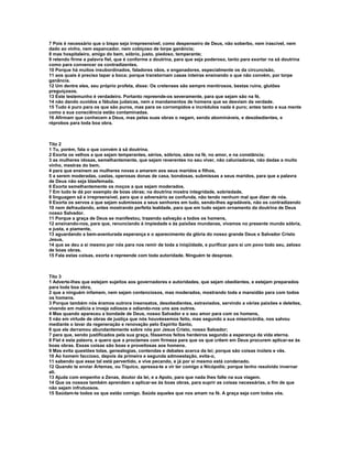 7 Pois é necessário que o bispo seja irrepreensível, como despenseiro de Deus, não soberbo, nem irascível, nem
dado ao vinho, nem espancador, nem cobiçoso de torpe ganância;
8 mas hospitaleiro, amigo do bem, sóbrio, justo, piedoso, temperante;
9 retendo firme a palavra fiel, que é conforme a doutrina, para que seja poderoso, tanto para exortar na sã doutrina
como para convencer os contradizentes.
10 Porque há muitos insubordinados, faladores vãos, e enganadores, especialmente os da circuncisão,
11 aos quais é preciso tapar a boca; porque transtornam casas inteiras ensinando o que não convém, por torpe
ganância.
12 Um dentre eles, seu próprio profeta, disse: Os cretenses são sempre mentirosos, bestas ruins, glutões
preguiçosos.
13 Este testemunho é verdadeiro. Portanto repreende-os severamente, para que sejam são na fé,
14 não dando ouvidos a fábulas judaicas, nem a mandamentos de homens que se desviam da verdade.
15 Tudo é puro para os que são puros, mas para os corrompidos e incrédulos nada é puro; antes tanto a sua mente
como a sua consciência estão contaminadas.
16 Afirmam que conhecem a Deus, mas pelas suas obras o negam, sendo abomináveis, e desobedientes, e
réprobos para toda boa obra.



Tito 2
1 Tu, porém, fala o que convém à sã doutrina.
2 Exorta os velhos a que sejam temperantes, sérios, sóbrios, sãos na fé, no amor, e na constância;
3 as mulheres idosas, semelhantemente, que sejam reverentes no seu viver, não caluniadoras, não dadas a muito
vinho, mestras do bem,
4 para que ensinem as mulheres novas a amarem aos seus maridos e filhos,
5 a serem moderadas, castas, operosas donas de casa, bondosas, submissas a seus maridos, para que a palavra
de Deus não seja blasfemada.
6 Exorta semelhantemente os moços a que sejam moderados.
7 Em tudo te dá por exemplo de boas obras; na doutrina mostra integridade, sobriedade,
8 linguagem sã e irrepreensível, para que o adversário se confunda, não tendo nenhum mal que dizer de nós.
9 Exorta os servos a que sejam submissos a seus senhores em tudo, sendo-lhes agradáveis, não os contradizendo
10 nem defraudando, antes mostrando perfeita lealdade, para que em tudo sejam ornamento da doutrina de Deus
nosso Salvador.
11 Porque a graça de Deus se manifestou, trazendo salvação a todos os homens,
12 ensinando-nos, para que, renunciando à impiedade e às paixões mundanas, vivamos no presente mundo sóbria,
e justa, e piamente,
13 aguardando a bem-aventurada esperança e o aparecimento da glória do nosso grande Deus e Salvador Cristo
Jesus,
14 que se deu a si mesmo por nós para nos remir de toda a iniqüidade, e purificar para si um povo todo seu, zeloso
de boas obras.
15 Fala estas coisas, exorta e repreende com toda autoridade. Ninguém te despreze.



Tito 3
1 Adverte-lhes que estejam sujeitos aos governadores e autoridades, que sejam obedientes, e estejam preparados
para toda boa obra,
2 que a ninguém infamem, nem sejam contenciosos, mas moderados, mostrando toda a mansidão para com todos
os homens.
3 Porque também nós éramos outrora insensatos, desobedientes, extraviados, servindo a várias paixões e deleites,
vivendo em malícia e inveja odiosos e odiando-nos uns aos outros.
4 Mas quando apareceu a bondade de Deus, nosso Salvador e o seu amor para com os homens,
5 não em virtude de obras de justiça que nós houvéssemos feito, mas segundo a sua misericórdia, nos salvou
mediante o lavar da regeneração e renovação pelo Espírito Santo,
6 que ele derramou abundantemente sobre nós por Jesus Cristo, nosso Salvador;
7 para que, sendo justificados pela sua graça, fôssemos feitos herdeiros segundo a esperança da vida eterna.
8 Fiel é esta palavra, e quero que a proclames com firmeza para que os que crêem em Deus procurem aplicar-se às
boas obras. Essas coisas são boas e proveitosas aos homens.
9 Mas evita questões tolas, genealogias, contendas e debates acerca da lei; porque são coisas inúteis e vãs.
10 Ao homem faccioso, depois da primeira e segunda admoestação, evita-o,
11 sabendo que esse tal está pervertido, e vive pecando, e já por si mesmo está condenado.
12 Quando te enviar Ártemas, ou Tíquico, apressa-te a vir ter comigo a Nicópolis; porque tenho resolvido invernar
ali.
13 Ajuda com empenho a Zenas, doutor da lei, e a Apolo, para que nada lhes falte na sua viagem.
14 Que os nossos também aprendam a aplicar-se às boas obras, para suprir as coisas necessárias, a fim de que
não sejam infrutuosos.
15 Saúdam-te todos os que estão comigo. Saúda aqueles que nos amam na fé. A graça seja com todos vós.
 