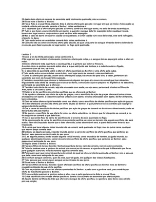 23 Assim toda oferta de cereais do sacerdote será totalmente queimada; não se comerá.
24 Disse mais o Senhor a Moisés:
25 Fala a Arão e a seus filhos, dizendo: Esta é a lei da oferta pelo pecado: no lugar em que se imola o holocausto se
imolará a oferta pelo pecado perante o Senhor; coisa santíssima é.
26 O sacerdote que a oferecer pelo pecado a comerá; comê-la-á em lugar santo, no átrio da tenda da revelação.
27 Tudo o que tocar a carne da oferta será santo; e quando o sangue dela for espargido sobre qualquer roupa,
lavarás em lugar santo a roupa sobre a qual ele tiver sido espargido.
28 Mas o vaso de barro em que for cozida será quebrado; e se for cozida num vaso de bronze, este será esfregado,
e lavado, na água.
29 Todo varão entre os sacerdotes comerá dela; coisa santíssima é.
30 Contudo não se comerá nenhuma oferta pelo pecado, da qual uma parte do sangue é trazida dentro da tenda da
revelação, para fazer expiação no lugar santo; no fogo será queimada.



Levítico 7
1 Esta é a lei da oferta pela culpa: coisa santíssima é.
2 No lugar em que imolam o holocausto, imolarão a oferta pela culpa, e o sangue dela se espargirá sobre o altar em
redor.
3 Dela se oferecerá toda a gordura: a cauda gorda, e a gordura que cobre a fressura,
4 os dois rins e a gordura que está sobre eles, e a que está junto aos lombos, e o redenho sobre o fígado,
juntamente com os rins, os tirará;
5 e o sacerdote os queimará sobre o altar em oferta queimada ao Senhor; é uma oferta pela culpa.
6 Todo varão entre os sacerdotes comerá dela; num lugar santo se comerá; coisa santíssima é.
7 Como é a oferta pelo pecado, assim será a oferta pela culpa; há uma só lei para elas, a saber, pertencerá ao
sacerdote que com ela houver feito expiação.
8 Também o sacerdote que oferecer o holocausto de alguém terá para si o couro do animal que tiver oferecido.
9 Igualmente toda oferta de cereais que se assar ao forno, como tudo o que se preparar na frigideira e na assadeira,
pertencerá ao sacerdote que a oferecer.
10 Também toda oferta de cereais, seja ela amassada com azeite, ou seja seca, pertencerá a todos os filhos de
Arão, tanto a um como a outro.
11 Esta é a lei do sacrifício das ofertas pacíficas que se oferecerá ao Senhor:
12 Se alguém o oferecer por oferta de ação de graças, com o sacrifício de ação de graças oferecerá bolos ázimos
amassados com azeite, e coscorões ázimos untados com azeite, e bolos amassados com azeite, de flor de farinha,
bem embebidos.
13 Com os bolos oferecerá pão levedado como sua oferta, com o sacrifício de ofertas pacíficas por ação de graças.
14 E dele oferecerá um de cada oferta por oferta alçada ao Senhor, o qual pertencerá ao sacerdote que espargir o
sangue da oferta pacífica.
15 Ora, a carne do sacrifício de ofertas pacíficas por ação de graças se comerá no dia do seu oferecimento; nada se
deixará dela até pela manhã.
16 Se, porém, o sacrifício da sua oferta for voto, ou oferta voluntária, no dia em que for oferecido se comerá, e no
dia seguinte se comerá o que dele ficar;
17 mas o que ainda ficar da carne do sacrifício até o terceiro dia será queimado no fogo.
18 Se alguma parte da carne do sacrifício da sua oferta pacífica se comer ao terceiro dia, aquele sacrifício não será
aceito, nem será imputado àquele que o tiver oferecido; coisa abominável será, e quem dela comer levará a sua
iniqüidade.
19 A carne que tocar alguma coisa imunda não se comerá; será queimada no fogo; mas da outra carne, qualquer
que estiver limpo comerá dela;
20 todavia, se alguma pessoa, estando imunda, comer a carne do sacrifício da oferta pacífica, que pertence ao
Senhor, essa pessoa será extirpada do seu povo.
21 E, se alguma pessoa, tendo tocado alguma coisa imunda, como imundícia de homem, ou gado imundo, ou
qualquer abominação imunda, comer da carne do sacrifício da oferta pacífica, que pertence ao Senhor, essa
pessoa será extirpada do seu povo.
22 Depois disse o Senhor a Moisés:
23 Fala aos filhos de Israel, dizendo: Nenhuma gordura de boi, nem de carneiro, nem de cabra comereis.
24 Todavia pode-se usar a gordura do animal que morre por si mesmo, e a gordura do que é dilacerado por feras,
para qualquer outro fim; mas de maneira alguma comereis dela.
25 Pois quem quer que comer da gordura do animal, do qual se oferecer oferta queimada ao Senhor, sim, a pessoa
que dela comer será extirpada do seu povo.
26 E nenhum sangue comereis, quer de aves, quer de gado, em qualquer das vossas habitações.
27 Toda pessoa que comer algum sangue será extirpada do seu povo.
28 Disse mais o Senhor a Moisés:
29 Fala aos filhos de Israel, dizendo: Quem oferecer sacrifício de oferta pacífica ao Senhor trará ao Senhor a
respectiva oblação da sua oferta pacífica.
30 Com as próprias mãos trará as ofertas queimadas do Senhor; o peito com a gordura trará, para movê-lo por
oferta de movimento perante o Senhor.
31 E o sacerdote queimará a gordura sobre o altar, mas o peito pertencerá a Arão e a seus filhos.
32 E dos sacrifícios das vossas ofertas pacíficas, dareis a coxa direita ao sacerdote por oferta alçada.
33 Aquele dentre os filhos de Arão que oferecer o sangue da oferta pacífica, e a gordura, esse terá a coxa direita
por sua porção;
 