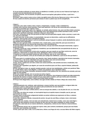 22 Já que tendes purificado as vossas almas na obediência à verdade, que leva ao amor fraternal não fingido, de
coração amai-vos ardentemente uns aos outros,
23 tendo renascido, não de semente corruptível, mas de incorruptível, pela palavra de Deus, a qual vive e
permanece.
24 Porque: Toda a carne é como a erva, e toda a sua glória como a flor da erva. Secou-se a erva, e caiu a sua flor;
25 mas a palavra do Senhor permanece para sempre. E esta é a palavra que vos foi evangelizada.



I Pedro 2
1 Deixando, pois, toda a malícia, todo o engano, e fingimentos, e invejas, e toda a maledicência,
2 desejai como meninos recém-nascidos, o puro leite espiritual, a fim de por ele crescerdes para a salvação,
3 se é que já provastes que o Senhor é bom;
4 e, chegando-vos para ele, pedra viva, rejeitada, na verdade, pelos homens, mas, para com Deus eleita e preciosa,
5 vós também, quais pedras vivas, sois edificados como casa espiritual para serdes sacerdócio santo, a fim de
oferecerdes sacrifícios espirituais, aceitáveis a Deus por Jesus Cristo.
6 Por isso, na Escritura se diz: Eis que ponho em Sião uma principal pedra angular, eleita e preciosa; e quem nela
crer não será confundido.
7 E assim para vós, os que credes, é a preciosidade; mas para os descrentes, a pedra que os edificadores
rejeitaram, esta foi posta como a principal da esquina,
8 e: Como uma pedra de tropeço e rocha de escândalo; porque tropeçam na palavra, sendo desobedientes; para o
que também foram destinados.
9 Mas vós sois a geração eleita, o sacerdócio real, a nação santa, o povo adquirido, para que anuncieis as
grandezas daquele que vos chamou das trevas para a sua maravilhosa luz;
10 vós que outrora nem éreis povo, e agora sois de Deus; vós que não tínheis alcançado misericórdia, e agora a
tendes alcançado.
11 Amados, exorto-vos, como a peregrinos e forasteiros, que vos abstenhais das concupiscências da carne, as
quais combatem contra a alma;
12 tendo o vosso procedimento correto entre os gentios, para que naquilo em que falam mal de vós, como de
malfeitores, observando as vossas boas obras, glorifiquem a Deus no dia da visitação.
13 Sujeitai-vos a toda autoridade humana por amor do Senhor, quer ao rei, como soberano,
14 quer aos governadores, como por ele enviados para castigo dos malfeitores, e para louvor dos que fazem o
bem.
15 Porque assim é a vontade de Deus, que, fazendo o bem, façais emudecer a ignorância dos homens insensatos,
16 como livres, e não tendo a liberdade como capa da malícia, mas como servos de Deus.
17 Honrai a todos. Amai aos irmãos. Temei a Deus. Honrai ao rei.
18 Vós, servos, sujeitai-vos com todo o temor aos vossos senhores, não somente aos bons e moderados, mas
também aos maus.
19 Porque isto é agradável, que alguém, por causa da consciência para com Deus, suporte tristezas, padecendo
injustamente.
20 Pois, que glória é essa, se, quando cometeis pecado e sois por isso esbofeteados, sofreis com paciência? Mas
se, quando fazeis o bem e sois afligidos, o sofreis com paciência, isso é agradável a Deus.
21 Porque para isso fostes chamados, porquanto também Cristo padeceu por vós, deixando-vos exemplo, para que
sigais as suas pisadas.
22 Ele não cometeu pecado, nem na sua boca se achou engano;
23 sendo injuriado, não injuriava, e quando padecia não ameaçava, mas entregava-se àquele que julga justamente;
24 levando ele mesmo os nossos pecados em seu corpo sobre o madeiro, para que mortos para os pecados,
pudéssemos viver para a justiça; e pelas suas feridas fostes sarados.
25 Porque éreis desgarrados, como ovelhas; mas agora tendes voltado ao Pastor e Bispo das vossas almas.


I Pedro 3
1 Semelhantemente vós, mulheres, sede submissas a vossos maridos; para que também, se alguns deles não
obedecem à palavra, sejam ganhos sem palavra pelo procedimento de suas mulheres,
2 considerando a vossa vida casta, em temor.
3 O vosso adorno não seja o enfeite exterior, como as tranças dos cabelos, o uso de jóias de ouro, ou o luxo dos
vestidos,
4 mas seja o do íntimo do coração, no incorruptível traje de um espírito manso e tranqüilo, que és, para que
permaneçam as coisas
5 Porque assim se adornavam antigamente também as santas mulheres que esperavam em Deus, e estavam
submissas a seus maridos;
6 como Sara obedecia a Abraão, chamando-lhe senhor; da qual vós sois filhas, se fazeis o bem e não temeis
nenhum espanto.
7 Igualmente vós, maridos, vivei com elas com entendimento, dando honra à mulher, como vaso mais frágil, e
como sendo elas herdeiras convosco da graça da vida, para que não sejam impedidas as vossas orações.
8 Finalmente, sede todos de um mesmo sentimento, compassivos, cheios de amor fraternal, misericordiosos,
humildes,
9 não retribuindo mal por mal, ou injúria por injúria; antes, pelo contrário, bendizendo; porque para isso fostes
chamados, para herdardes uma bênção.
10 Pois, quem quer amar a vida, e ver os dias bons, refreie a sua língua do mal, e os seus lábios não falem engano;
 