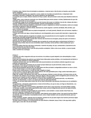 9 também sabe o Senhor livrar da tentação os piedosos, e reservar para o dia do juízo os injustos, que já estão
sendo castigados;
10 especialmente aqueles que, seguindo a carne, andam em imundas concupiscências, e desprezam toda
autoridade. Atrevidos, arrogantes, não receiam blasfemar das dignidades,
11 enquanto que os anjos, embora maiores em força e poder, não pronunciam contra eles juízo blasfemo diante do
Senhor.
12 Mas estes, como criaturas irracionais, por natureza feitas para serem presas e mortas, blasfemando do que não
entendem, perecerão na sua corrupção,
13 recebendo a paga da sua injustiça; pois que tais homens têm prazer em deleites à luz do dia; nódoas são eles e
máculas, deleitando-se em suas dissimulações, quando se banqueteiam convosco;
14 tendo os olhos cheios de adultério e insaciáveis no pecar; engodando as almas inconstantes, tendo um coração
exercitado na ganância, filhos de maldição;
15 os quais, deixando o caminho direito, desviaram-se, tendo seguido o caminho de Balaão, filho de Beor, que
amou o prêmio da injustiça,
16 mas que foi repreendido pela sua própria transgressão: um mudo jumento, falando com voz humana, impediu a
loucura do profeta.
17 Estes são fontes sem água, névoas levadas por uma tempestade, para os quais está reservado o negrume das
trevas.
18 Porque, falando palavras arrogantes de vaidade, nas concupiscências da carne engodam com dissoluções
aqueles que mal estão escapando aos que vivem no erro;
19 prometendo-lhes liberdade, quando eles mesmos são escravos da corrupção; porque de quem um homem é
vencido, do mesmo é feito escravo.
20 Porquanto se, depois de terem escapado das corrupções do mundo pelo pleno conhecimento do Senhor e
Salvador Jesus Cristo, ficam de novo envolvidos nelas e vencidos, tornou-se-lhes o último estado pior que o
primeiro.
21 Porque melhor lhes fora não terem conhecido o caminho da justiça, do que, conhecendo-o, desviarem-se do
santo mandamento que lhes fora dado.
22 Deste modo sobreveio-lhes o que diz este provérbio verdadeiro; Volta o cão ao seu vômito, e a porca lavada
volta a revolver-se no lamaçal.



II Pedro 3
1 Amados, já é esta a segunda carta que vos escrevo; em ambas as quais desperto com admoestações o vosso
ânimo sincero;
2 para que vos lembreis das palavras que dantes foram ditas pelos santos profetas, e do mandamento do Senhor e
Salvador, dado mediante os vossos apóstolos;
3 sabendo primeiro isto, que nos últimos dias virão escarnecedores com zombaria andando segundo as suas
próprias concupiscências,
4 e dizendo: Onde está a promessa da sua vinda? porque desde que os pais dormiram, todas as coisas
permanecem como desde o princípio da criação.
5 Pois eles de propósito ignoram isto, que pela palavra de Deus já desde a antiguidade existiram os céus e a terra,
que foi tirada da água e no meio da água subsiste;
6 pelas quais coisas pereceu o mundo de então, afogado em água;
7 mas os céus e a terra de agora, pela mesma palavra, têm sido guardados para o fogo, sendo reservados para o
dia do juízo e da perdição dos homens ímpios.
8 Mas vós, amados, não ignoreis uma coisa: que um dia para o Senhor é como mil anos, e mil anos como um dia.
9 O Senhor não retarda a sua promessa, ainda que alguns a têm por tardia; porém é longânimo para convosco, não
querendo que ninguém se perca, senão que todos venham a arrepender-se.
10 Virá, pois, como ladrão o dia do Senhor, no qual os céus passarão com grande estrondo, e os elementos,
ardendo, se dissolverão, e a terra, e as obras que nela há, serão descobertas.
11 Ora, uma vez que todas estas coisas hão de ser assim dissolvidas, que pessoas não deveis ser em santidade e
piedade,
12 aguardando, e desejando ardentemente a vinda do dia de Deus, em que os céus, em fogo se dissolverão, e os
elementos, ardendo, se fundirão?
13 Nós, porém, segundo a sua promessa, aguardamos novos céus e uma nova terra, nos quais habita a justiça.
14 Pelo que, amados, como estais aguardando estas coisas, procurai diligentemente que por ele sejais achados
imaculados e irrepreensível em paz;
15 e tende por salvação a longanimidade de nosso Senhor; como também o nosso amado irmão Paulo vos
escreveu, segundo a sabedoria que lhe foi dada;
16 como faz também em todas as suas epístolas, nelas falando acerca destas coisas, mas quais há pontos difíceis
de entender, que os indoutos e inconstantes torcem, como o fazem também com as outras Escrituras, para sua
própria perdição.
17 Vós, portanto, amados, sabendo isto de antemão, guardai-vos de que pelo engano dos homens perversos sejais
juntamente arrebatados, e descaiais da vossa firmeza;
18 antes crescei na graça e no conhecimento de nosso Senhor e Salvador Jesus Cristo. A ele seja dada a glória,
assim agora, como até o dia da eternidade.
 