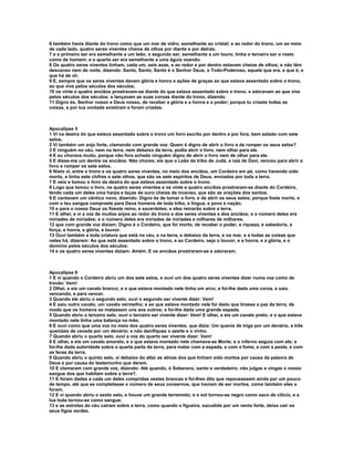 6 também havia diante do trono como que um mar de vidro, semelhante ao cristal; e ao redor do trono, um ao meio
de cada lado, quatro seres viventes cheios de olhos por diante e por detrás;
7 e o primeiro ser era semelhante a um leão; o segundo ser, semelhante a um touro; tinha o terceiro ser o rosto
como de homem; e o quarto ser era semelhante a uma águia voando.
8 Os quatro seres viventes tinham, cada um, seis asas, e ao redor e por dentro estavam cheios de olhos; e não têm
descanso nem de noite, dizendo: Santo, Santo, Santo é o Senhor Deus, o Todo-Poderoso, aquele que era, e que é, e
que há de vir.
9 E, sempre que os seres viventes davam glória e honra e ações de graças ao que estava assentado sobre o trono,
ao que vive pelos séculos dos séculos,
10 os vinte e quatro anciãos prostravam-se diante do que estava assentado sobre o trono, e adoravam ao que vive
pelos séculos dos séculos; e lançavam as suas coroas diante do trono, dizendo:
11 Digno és, Senhor nosso e Deus nosso, de receber a glória e a honra e o poder; porque tu criaste todas as
coisas, e por tua vontade existiram e foram criadas.



Apocalipse 5
1 Vi na destra do que estava assentado sobre o trono um livro escrito por dentro e por fora, bem selado com sete
selos.
2 Vi também um anjo forte, clamando com grande voz: Quem é digno de abrir o livro e de romper os seus selos?
3 E ninguém no céu, nem na terra, nem debaixo da terra, podia abrir o livro, nem olhar para ele.
4 E eu chorava muito, porque não fora achado ninguém digno de abrir o livro nem de olhar para ele.
5 E disse-me um dentre os anciãos: Não chores; eis que o Leão da tribo de Judá, a raiz de Davi, venceu para abrir o
livro e romper os sete selos.
6 Nisto vi, entre o trono e os quatro seres viventes, no meio dos anciãos, um Cordeiro em pé, como havendo sido
morto, e tinha sete chifres e sete olhos, que são os sete espíritos de Deus, enviados por toda a terra.
7 E veio e tomou o livro da destra do que estava assentado sobre o trono.
8 Logo que tomou o livro, os quatro seres viventes e os vinte e quatro anciãos prostraram-se diante do Cordeiro,
tendo cada um deles uma harpa e taças de ouro cheias de incenso, que são as orações dos santos.
9 E cantavam um cântico novo, dizendo: Digno és de tomar o livro, e de abrir os seus selos; porque foste morto, e
com o teu sangue compraste para Deus homens de toda tribo, e língua, e povo e nação;
10 e para o nosso Deus os fizeste reino, e sacerdotes; e eles reinarão sobre a terra.
11 E olhei, e vi a voz de muitos anjos ao redor do trono e dos seres viventes e dos anciãos; e o número deles era
miríades de miríades; e o número deles era miríades de miríades e milhares de milhares,
12 que com grande voz diziam: Digno é o Cordeiro, que foi morto, de receber o poder, e riqueza, e sabedoria, e
força, e honra, e glória, e louvor.
13 Ouvi também a toda criatura que está no céu, e na terra, e debaixo da terra, e no mar, e a todas as coisas que
neles há, dizerem: Ao que está assentado sobre o trono, e ao Cordeiro, seja o louvor, e a honra, e a glória, e o
domínio pelos séculos dos séculos:
14 e os quatro seres viventes diziam: Amém. E os anciãos prostraram-se e adoraram.



Apocalipse 6
1 E vi quando o Cordeiro abriu um dos sete selos, e ouvi um dos quatro seres viventes dizer numa voz como de
trovão: Vem!
2 Olhei, e eis um cavalo branco; e o que estava montado nele tinha um arco; e foi-lhe dada uma coroa, e saiu
vencendo, e para vencer.
3 Quando ele abriu o segundo selo, ouvi o segundo ser vivente dizer: Vem!
4 E saiu outro cavalo, um cavalo vermelho; e ao que estava montado nele foi dado que tirasse a paz da terra, de
modo que os homens se matassem uns aos outros; e foi-lhe dada uma grande espada.
5 Quando abriu o terceiro selo, ouvi o terceiro ser vivente dizer: Vem! E olhei, e eis um cavalo preto; e o que estava
montado nele tinha uma balança na mão.
6 E ouvi como que uma voz no meio dos quatro seres viventes, que dizia: Um queniz de trigo por um denário, e três
quenizes de cevada por um denário; e não danifiques o azeite e o vinho.
7 Quando abriu o quarto selo, ouvi a voz do quarto ser vivente dizer: Vem!
8 E olhei, e eis um cavalo amarelo, e o que estava montado nele chamava-se Morte; e o inferno seguia com ele; e
foi-lhe dada autoridade sobre a quarta parte da terra, para matar com a espada, e com a fome, e com a peste, e com
as feras da terra.
9 Quando abriu o quinto selo, vi debaixo do altar as almas dos que tinham sido mortos por causa da palavra de
Deus e por causa do testemunho que deram.
10 E clamaram com grande voz, dizendo: Até quando, ó Soberano, santo e verdadeiro, não julgas e vingas o nosso
sangue dos que habitam sobre a terra?.
11 E foram dadas a cada um deles compridas vestes brancas e foi-lhes dito que repousassem ainda por um pouco
de tempo, até que se completasse o número de seus conservos, que haviam de ser mortos, como também eles o
foram.
12 E vi quando abriu o sexto selo, e houve um grande terremoto; e o sol tornou-se negro como saco de cilício, e a
lua toda tornou-se como sangue;
13 e as estrelas do céu caíram sobre a terra, como quando a figueira, sacudida por um vento forte, deixa cair os
seus figos verdes.
 