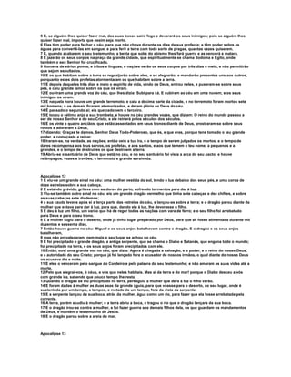 5 E, se alguém lhes quiser fazer mal, das suas bocas sairá fogo e devorará os seus inimigos; pois se alguém lhes
quiser fazer mal, importa que assim seja morto.
6 Elas têm poder para fechar o céu, para que não chova durante os dias da sua profecia; e têm poder sobre as
águas para convertê-las em sangue, e para ferir a terra com toda sorte de pragas, quantas vezes quiserem.
7 E, quando acabarem o seu testemunho, a besta que sobe do abismo lhes fará guerra e as vencerá e matará.
8 E jazerão os seus corpos na praça da grande cidade, que espiritualmente se chama Sodoma e Egito, onde
também o seu Senhor foi crucificado.
9 Homens de vários povos, e tribos e línguas, e nações verão os seus corpos por três dias e meio, e não permitirão
que sejam sepultados.
10 E os que habitam sobre a terra se regozijarão sobre eles, e se alegrarão; e mandarão presentes uns aos outros,
porquanto estes dois profetas atormentaram os que habitam sobre a terra.
11 E depois daqueles três dias e meio o espírito de vida, vindo de Deus, entrou neles, e puseram-se sobre seus
pés, e caiu grande temor sobre os que os viram.
12 E ouviram uma grande voz do céu, que lhes dizia: Subi para cá. E subiram ao céu em uma nuvem; e os seus
inimigos os viram.
13 E naquela hora houve um grande terremoto, e caiu a décima parte da cidade, e no terremoto foram mortos sete
mil homens; e os demais ficaram atemorizados, e deram glória ao Deus do céu.
14 É passado o segundo ai; eis que cedo vem o terceiro.
15 E tocou o sétimo anjo a sua trombeta, e houve no céu grandes vozes, que diziam: O reino do mundo passou a
ser de nosso Senhor e do seu Cristo, e ele reinará pelos séculos dos séculos.
16 E os vinte e quatro anciãos, que estão assentados em seus tronos diante de Deus, prostraram-se sobre seus
rostos e adoraram a Deus,
17 dizendo: Graças te damos, Senhor Deus Todo-Poderoso, que és, e que eras, porque tens tomado o teu grande
poder, e começaste a reinar.
18 Iraram-se, na verdade, as nações; então veio a tua ira, e o tempo de serem julgados os mortos, e o tempo de
dares recompensa aos teus servos, os profetas, e aos santos, e aos que temem o teu nome, a pequenos e a
grandes, e o tempo de destruíres os que destroem a terra.
19 Abriu-se o santuário de Deus que está no céu, e no seu santuário foi vista a arca do seu pacto; e houve
relâmpagos, vozes e trovões, e terremoto e grande saraivada.



Apocalipse 12
1 E viu-se um grande sinal no céu: uma mulher vestida do sol, tendo a lua debaixo dos seus pés, e uma coroa de
doze estrelas sobre a sua cabeça.
2 E estando grávida, gritava com as dores do parto, sofrendo tormentos para dar à luz.
3 Viu-se também outro sinal no céu: eis um grande dragão vermelho que tinha sete cabeças e dez chifres, e sobre
as suas cabeças sete diademas;
4 a sua cauda levava após si a terça parte das estrelas do céu, e lançou-as sobre a terra; e o dragão parou diante da
mulher que estava para dar à luz, para que, dando ela à luz, lhe devorasse o filho.
5 E deu à luz um filho, um varão que há de reger todas as nações com vara de ferro; e o seu filho foi arrebatado
para Deus e para o seu trono.
6 E a mulher fugiu para o deserto, onde já tinha lugar preparado por Deus, para que ali fosse alimentada durante mil
duzentos e sessenta dias.
7 Então houve guerra no céu: Miguel e os seus anjos batalhavam contra o dragão. E o dragão e os seus anjos
batalhavam,
8 mas não prevaleceram, nem mais o seu lugar se achou no céu.
9 E foi precipitado o grande dragão, a antiga serpente, que se chama o Diabo e Satanás, que engana todo o mundo;
foi precipitado na terra, e os seus anjos foram precipitados com ele.
10 Então, ouvi uma grande voz no céu, que dizia: Agora é chegada a salvação, e o poder, e o reino do nosso Deus,
e a autoridade do seu Cristo; porque já foi lançado fora o acusador de nossos irmãos, o qual diante do nosso Deus
os acusava dia e noite.
11 E eles o venceram pelo sangue do Cordeiro e pela palavra do seu testemunho; e não amaram as suas vidas até a
morte.
12 Pelo que alegrai-vos, ó céus, e vós que neles habitais. Mas ai da terra e do mar! porque o Diabo desceu a vós
com grande ira, sabendo que pouco tempo lhe resta.
13 Quando o dragão se viu precipitado na terra, perseguiu a mulher que dera à luz o filho varão.
14 E foram dadas à mulher as duas asas da grande águia, para que voasse para o deserto, ao seu lugar, onde é
sustentada por um tempo, e tempos, e metade de um tempo, fora da vista da serpente.
15 E a serpente lançou da sua boca, atrás da mulher, água como um rio, para fazer que ela fosse arrebatada pela
corrente.
16 A terra, porém acudiu à mulher; e a terra abriu a boca, e tragou o rio que o dragão lançara da sua boca.
17 E o dragão irou-se contra a mulher, e foi fazer guerra aos demais filhos dela, os que guardam os mandamentos
de Deus, e mantêm o testemunho de Jesus.
18 E o dragão parou sobre a areia do mar.



Apocalipse 13
 