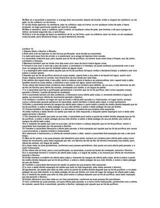 56 Mas se o sacerdote a examinar, e a praga tiver escurecido, depois de lavada, então a rasgará da vestidura, ou da
pele, ou da urdidura, ou da trama;
57 se ela ainda aparecer na vestidura, seja na urdidura, seja na trama, ou em qualquer coisa de pele, é lepra
brotante; no fogo queimarás aquilo em que há a praga.
58 Mas a vestidura, quer a urdidura, quer a trama, ou qualquer coisa de pele, que lavares, e de que a praga se
retirar, se lavará segunda vez, e será limpa.
59 Esta é a lei da praga da lepra na vestidura de lã, ou de linho, quer na urdidura, quer na rama, ou em qualquer
coisa de pele, para declará-la limpa, ou para declará-la imunda.




Levítico 14
1 Depois disse o Senhor a Moisés:
2 Esta será a lei do leproso no dia da sua purificação: será levado ao sacerdote,
3 e este sairá para fora do arraial, e o examinará; se a praga do leproso tiver sarado,
4 o sacerdote ordenará que, para aquele que se há de purificar, se tomem duas aves vivas e limpas, pau de cedro,
carmesim e hissopo.
5 Mandará também que se imole uma das aves num vaso de barro sobre águas vivas.
6 Tomará a ave viva, e com ela o pau de cedro, o carmesim e o hissopo, os quais molhará, juntamente com a ave
viva, no sangue da ave que foi imolada sobre as águas vivas;
7 e o espargirá sete vezes sobre aquele que se há de purificar da lepra; então o declarará limpo, e soltará a ave viva
sobre o campo aberto.
8 Aquele que se há de purificar lavará as suas vestes, rapará todo o seu pêlo e se lavará em água; assim será
limpo. Depois entrará no arraial, mas ficará fora da sua tenda por sete dias.
9 Ao sétimo dia rapará todo o seu pêlo, tanto a cabeça como a barba e as sobrancelhas, sim, rapará todo o pêlo;
também lavará as suas vestes, e banhará o seu corpo em água; assim será limpo.
10 Ao oitavo dia tomará dois cordeiros sem defeito, e uma cordeira sem defeito, de um ano, e três décimos de efa
de flor de farinha para oferta de cereais, amassada com azeite, e um logue de azeite;
11 e o sacerdote que faz a purificação apresentará o homem que se há de purificar, bem como aquelas coisas,
perante o Senhor, à porta da tenda da revelação.
12 E o sacerdote tomará um dos cordeiros, o oferecerá como oferta pela culpa; e, tomando também o logue de
azeite, os moverá por oferta de movimento perante o Senhor.
13 E imolará o cordeiro no lugar em que se imola a oferta pelo pecado e o holocausto, no lugar santo; porque,
como a oferta pelo pecado pertence ao sacerdote, assim também a oferta pela culpa; é coisa santíssima.
14 Então o sacerdote tomará do sangue da oferta pela culpa e o porá sobre a ponta da orelha direita daquele que se
há de purificar, e sobre o dedo polegar da sua mão direita, e sobre o dedo polegar do seu pé direito.
15 Tomará também do logue de azeite, e o derramará na palma da sua própria mão esquerda;
16 então molhará o dedo direito no azeite que está na mão esquerda, e daquele azeite espargirá com o dedo sete
vezes perante o Senhor.
17 Do restante do azeite que está na sua mão, o sacerdote porá sobre a ponta da orelha direita daquele que se há
de purificar, e sobre o dedo polegar da sua mão direita, e sobre o dedo polegar do seu pé direito, por cima do
sangue da oferta pela culpa;
18 e o restante do azeite que está na sua mão, pô-lo-á sobre a cabeça daquele que se há de purificar; assim o
sacerdote fará expiação por ele perante o Senhor.
19 Também o sacerdote oferecerá a oferta pelo pecado, e fará expiação por aquele que se há de purificar por causa
a sua imundícia; e depois imolará o holocausto,
20 e oferecerá o holocausto e a oferta de cereais sobre o altar; assim o sacerdote fará expiação por ele, e ele será
limpo.
21 Mas se for pobre, e as suas posses não bastarem para tanto, tomará um cordeiro para oferta pela culpa como
oferta de movimento, para fazer expiação por ele, um décimo de efa de flor de farinha amassada com azeite, para
oferta de cereais, um logue de azeite,
22 e duas rolas ou dois pombinhos, conforme suas posses permitirem; dos quais um será oferta pelo pecado, e o
outro holocausto.
23 Ao oitavo dia os trará, para a sua purificação, ao sacerdote, à porta da tenda da revelação, perante o Senhor;
24 e o sacerdote tomará o cordeiro da oferta pela culpa, e o logue de azeite, e os moverá por oferta de movimento
perante o Senhor.
25 Então imolará o cordeiro da oferta pela culpa e, tomando do sangue da oferta pela culpa, pô-lo-á sobre a ponta
da orelha direita daquele que se há de purificar, e sobre o dedo polegar da sua mão direita, e sobre o dedo polegar
do seu pé direito.
26 Também o sacerdote derramará do azeite na palma da sua própria mão esquerda;
27 e com o dedo direito espargirá do azeite que está na mão esquerda, sete vezes perante o Senhor;
28 igualmente, do azeite que está na mão, porá na ponta da orelha direita daquele que se há de purificar, e no dedo
polegar da sua mão direita, e no dedo polegar do seu pé direito, em cima do lugar do sangue da oferta pela culpa;
29 e o restante do azeite que está na mão porá sobre a cabeça daquele que se há de purificar, para fazer expiação
por ele perante o Senhor.
30 Então oferecerá uma das rolas ou um dos pombinhos, conforme as suas posses lhe permitirem,
31 sim, conforme as suas posses, um para oferta pelo pecado, e o outro como holocausto, juntamente com a oferta
de cereais; assim fará o sacerdote, perante o Senhor, expiação por aquele que se há de purificar.
 