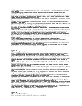 19 E do sangue espargirá com o dedo sete vezes sobre o altar, purificando-o e santificando-o das imundícias dos
filhos de Israel.
20 Quando Arão houver acabado de fazer expiação pelo lugar santo, pela tenda da revelação, e pelo altar,
apresentará o bode vivo;
21 e, pondo as mãos sobre a cabeça do bode vivo, confessará sobre ele todas as iniqüidades dos filhos de Israel, e
todas as suas transgressões, sim, todos os seus pecados; e os porá sobre a cabeça do bode, e enviá-lo-á para o
deserto, pela mão de um homem designado para isso.
22 Assim aquele bode levará sobre si todas as iniqüidades deles para uma região solitária; e esse homem soltará o
bode no deserto.
23 Depois Arão entrará na tenda da revelação, e despirá as vestes de linho, que havia vestido quando entrara no
lugar santo, e ali as deixará.
24 E banhará o seu corpo em água num lugar santo, e vestirá as suas próprias vestes; então sairá e oferecerá o seu
holocausto, e o holocausto do povo, e fará expiação por si e pelo povo.
25 Também queimará sobre o altar a gordura da oferta pelo pecado.
26 E aquele que tiver soltado o bode para Azazel lavará as suas vestes, e banhará o seu corpo em água, e depois
entrará no arraial.
27 Mas o novilho da oferta pelo pecado e o bode da oferta pelo pecado, cujo sangue foi trazido para fazer expiação
no lugar santo, serão levados para fora do arraial; e lhes queimarão no fogo as peles, a carne e o excremento.
28 Aquele que os queimar lavará as suas vestes, banhara o seu corpo em água, e depois entrará no arraial.
29 Também isto vos será por estatuto perpétuo: no sétimo mês, aos dez do mês, afligireis as vossas almas, e não
fareis trabalho algum, nem o natural nem o estrangeiro que peregrina entre vos;
30 porque nesse dia se fará expiação por vós, para purificar-vos; de todos os vossos pecados sereis purificados
perante o Senhor.
31 Será sábado de descanso solene para vós, e afligireis as vossas almas; é estatuto perpétuo.
32 E o sacerdote que for ungido e que for sagrado para administrar o sacerdócio no lugar de seu pai, fará a
expiação, havendo vestido as vestes de linho, isto é, as vestes sagradas;
33 assim fará expiação pelo santuário; também fará expiação pela tenda da revelação e pelo altar; igualmente fará
expiação e pelos sacerdotes e por todo o povo da congregação.
34 Isto vos será por estatuto perpétuo, para fazer expiação uma vez no ano pelos filhos de Israel por causa de
todos os seus pecados. E fez Arão como o Senhor ordenara a Moisés.



Levítico 17
1 Disse mais o Senhor a Moisés:
2 Fala a Arão e aos seus filhos, e a s todos os filhos de Israel, e dize-lhes: Isto é o que o Senhor tem ordenado:
3 Qualquer homem da casa de Israel que imolar boi, ou cordeiro, ou cabra, no arraial, ou fora do arraial,
4 e não o trouxer à porta da tenda da revelação, para o oferecer como oferta ao Senhor diante do tabernáculo do
Senhor, a esse homem será imputado o sangue; derramou sangue, pelo que será extirpado do seu povo;
5 a fim de que os filhos de Israel tragam os seus sacrifícios, que oferecem no campo, isto é, a fim de que os tragam
ao Senhor, à porta da tenda da revelação, ao sacerdote, e os ofereçam por sacrifícios de ofertas, pacíficas ao
Senhor.
6 E o sacerdote espargirá o sangue sobre o altar do Senhor, à porta da tenda da revelação, e queimará a gordura
por cheiro suave ao Senhor.
7 E nunca mais oferecerão os seus sacrifícios aos sátiros, após os quais eles se prostituem; isso lhes será por
estatuto perpétuo pelas suas gerações.
8 Dir-lhes-ás pois: Qualquer homem da casa de Israel, ou dos estrangeiros que entre vós peregrinam, que oferecer
holocausto ou sacrifício,
9 e não o trouxer à porta da tenda da revelação, para oferecê-lo ao Senhor, esse homem será extirpado do seu
povo.
10 Também, qualquer homem da casa de Israel, ou dos estrangeiros que peregrinam entre eles, que comer algum
sangue, contra aquela alma porei o meu rosto, e a extirparei do seu povo.
11 Porque a vida da carne está no sangue; pelo que vo-lo tenho dado sobre o altar, para fazer expiação pelas
vossas almas; porquanto é o sangue que faz expiação, em virtude da vida.
12 Portanto tenho dito aos filhos de Israel: Nenhum de vós comerá sangue; nem o estrangeiro que peregrina entre
vós comerá sangue.
13 Também, qualquer homem dos filhos de Israel, ou dos estrangeiros que peregrinam entre eles, que apanhar
caça de fera ou de ave que se pode comer, derramará o sangue dela e o cobrirá com pó.
14 Pois, quanto à vida de toda a carne, o seu sangue é uma e a mesma coisa com a sua vida; por isso eu disse aos
filhos de Israel: Não comereis o sangue de nenhuma carne, porque a vida de toda a carne é o seu sangue; qualquer
que o comer será extirpado.
15 E todo homem, quer natural quer estrangeiro, que comer do que morre por si ou do que é dilacerado por feras,
lavará as suas vestes, e se banhará em água, e será imundo até a tarde; depois será limpo.
16 Mas, se não as lavar, nem banhar o seu corpo, levará sobre si a sua iniquidade



Levítico 18
1 Disse mais o Senhor a Moisés:
2 Fala aos filhos de Israel, e dize-lhes: Eu sou o Senhor vosso Deus.
 