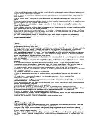 19 Não descobrirás a nudez da irmã de tua mãe, ou da irmã de teu pai, porquanto isso será descobrir a sua parenta
chegada; levarão sobre si a sua iniqüidade.
20 Se um homem se deitar com a sua tia, terá descoberto a nudez de seu tio; levarão sobre si o seu pecado; sem
filhos morrerão.
21 Se um homem tomar a mulher de seu irmão, é imundícia; terá descoberto a nudez de seu irmão; sem filhos
ficarão.
22 Guardareis, pois, todos os meus estatutos e todos os meus preceitos, e os cumprireis; a fim de que a terra, para
a qual eu vos levo, para nela morardes, não vos vomite.
23 E não andareis nos costumes dos povos que eu expulso de diante de vós; porque eles fizeram todas estas
coisas, e eu os abominei.
24 Mas a vós vos tenho dito: Herdareis a sua terra, e eu vo-la darei para a possuirdes, terra que mana leite e mel. Eu
sou o Senhor vosso Deus, que vos separei dos povos.
25 Fareis, pois, diferença entre os animais limpos e os imundos, e entre as aves imundas e as limpas; e não fareis
abomináveis as vossas almas por causa de animais, ou de aves, ou de qualquer coisa de tudo de que está cheia a
terra, as quais coisas apartei de vós como imundas.
26 E sereis para mim santos; porque eu, o Senhor, sou santo, e vos separei dos povos, para serdes meus.
27 O homem ou mulher que consultar os mortos ou for feiticeiro, certamente será morto. Serão apedrejados, e o
seu sangue será sobre eles.



Levítico 21
1 Depois disse o senhor a Moisés: Fala aos sacerdotes, filhos de Arão, e dize-lhes: O sacerdote não se contaminará
por causa dum morto entre o seu povo,
2 salvo por um seu parente mais chegado: por sua mãe ou por seu pai, por seu filho ou por sua filha, por seu irmão,
3 ou por sua irmã virgem, que lhe é chegada, que ainda não tem marido; por ela também pode contaminar-se.
4 O sacerdote, sendo homem principal entre o seu povo, não se profanará, assim contaminando-se.
5 Não farão os sacerdotes calva na cabeça, e não raparão os cantos da barba, nem farão lacerações na sua carne.
6 santos serão para seu Deus, e não profanarão o nome do seu Deus; porque oferecem as ofertas queimadas do
senhor, que são o pão do seu Deus; portanto serão santos.
7 Não tomarão mulher prostituta ou desonrada, nem tomarão mulher repudiada de seu marido; pois o sacerdote é
santo para seu Deus.
8 Portanto o santificarás; porquanto oferece o pão do teu Deus, santo te será; pois eu, o Senhor, que vos santifico,
sou santo.
9 E se a filha dum sacerdote se profanar, tornando-se prostituta, profana a seu pai; no fogo será queimada.
10 Aquele que é sumo sacerdote entre seus irmãos, sobre cuja cabeça foi derramado o óleo da unção, e que foi
consagrado para vestir as vestes sagradas, não descobrirá a cabeça nem rasgará a sua vestidura;
11 e não se chegará a cadáver algum; nem sequer por causa de seu pai ou de sua, mãe se contaminará;
12 não sairá do santuário, nem profanará o santuário do seu Deus; pois a coroa do óleo da unção do seu Deus está
sobre ele. Eu sou o Senhor.
13 E ele tomará por esposa uma mulher na sua virgindade.
14 Viúva, ou repudiada, ou desonrada, ou prostituta, destas não tomará; mas virgem do seu povo tomará por
mulher.
15 E não profanará a sua descendência entre o seu povo; porque eu sou o Senhor que o santifico.
16 Disse mais o Senhor a Moisés:
17 Fala a Arão, dizendo: Ninguém dentre os teus descendentes, por todas as suas gerações, que tiver defeito, se
chegará para oferecer o pão do seu Deus.
18 Pois nenhum homem que tiver algum defeito se chegará: como homem cego, ou coxo, ou de nariz chato, ou de
membros demasiadamente compridos,
19 ou homem que tiver o pé quebrado, ou a mão quebrada,
20 ou for corcunda, ou anão, ou que tiver belida, ou sarna, ou impigens, ou que tiver testículo lesado;
21 nenhum homem dentre os descendentes de Arão, o sacerdote, que tiver algum defeito, se chegará para oferecer
as ofertas queimadas do Senhor; ele tem defeito; não se chegará para oferecer o pão do seu Deus.
22 Comerá do pão do seu Deus, tanto do santíssimo como do santo;
23 contudo, não entrará até o véu, nem se chegará ao altar, porquanto tem defeito; para que não profane os meus
santuários; porque eu sou o Senhor que os santifico.
24 Moisés, pois, assim falou a Arão e a seus filhos, e a todos os filhos de Israel.



Levítico 22
1 Depois disse o Senhor a Moisés:
2 Dize a Arão e a seus filhos que se abstenham das coisas sagradas dos filhos de Israel, as quais eles a mim me
santificam, e que não profanem o meu santo nome. Eu sou o Senhor.
3 Dize-lhes: Todo homem dentre os vossos descendentes pelas vossas gerações que, tendo sobre si a sua
imundícia, se chegar às coisas sagradas que os filhos de Israel santificam ao Senhor, aquela alma será extirpada
da minha presença. Eu sou o Senhor.
4 Ninguém dentre os descendentes de Arão que for leproso, ou tiver fluxo, comerá das coisas sagradas, até que
seja limpo. Também o que tocar em alguma coisa tornada imunda por causa e um morto, ou aquele de quem sair o
sêmen
 