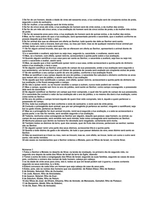 3 Se for de um homem, desde a idade de vinte até sessenta anos, a tua avaliação será de cinqüenta siclos de prata,
segundo o siclo do santuário.
4 Se for mulher, a tua avaliação será de trinta siclos.
5 Se for de cinco anos até vinte, a tua avaliação do homem será de vinte siclos, e da mulher dez siclos.
6 Se for de um mês até cinco anos, a tua avaliação do homem será de cinco siclos de prata, e da mulher três siclos
de prata.
7 Se for de sessenta anos para cima, a tua avaliação do homem será de quinze siclos, e da mulher dez siclos.
8 Mas, se for mais pobre do que a tua avaliação, será apresentado perante o sacerdote, que o avaliará conforme as
posses daquele que tiver feito o voto.
9 Se for animal dos que se oferecem em oferta ao Senhor, tudo quanto der dele ao Senhor será santo.
10 Não o mudará, nem o trocará, bom por mau, ou mau por bom; mas se de qualquer maneira trocar animal por
animal, tanto um como o outro será santo.
11 Se for algum animal imundo, dos que não se oferecem em oferta ao Senhor, apresentará o animal diante do
sacerdote;
12 e o sacerdote o avaliará, seja bom ou seja mau; segundo tu, sacerdote, o avaliares, assim será.
13 Mas, se o homem, com efeito, quiser remi-lo, acrescentará a quinta parte sobre a tua avaliação.
14 Quando alguém santificar a sua casa para ser santa ao Senhor, o sacerdote a avaliará, seja boa ou seja má;
como o sacerdote a avaliar, assim será.
15 Mas, se aquele que a tiver santificado quiser remir a sua casa, então acrescentará a quinta parte do dinheiro
sobre a tua avaliação, e terá a casa.
16 Se alguém santificar ao Senhor uma parte do campo da sua possessão, então a tua avaliação será segundo a
sua sementeira: um terreno que leva um hômer de semente de cevada será avaliado em cinqüenta siclos de prata.
17 Se ele santificar o seu campo a partir do ano do jubileu, conforme a tua avaliação ficará.
18 Mas se santificar o seu campo depois do ano do jubileu, o sacerdote lhe calculará o dinheiro conforme os anos
que restam até o ano do jubileu, e assim será feita a tua avaliação.
19 Se aquele que tiver santificado o campo, com efeito, quiser remi-lo, acrescentará a quinta parte do dinheiro da
tua avaliação, e lhe ficará assegurado o campo.
20 Se não o quiser remir, ou se houver vendido o campo a outrem, nunca mais poderá ser remido.
21 Mas o campo, quando sair livre no ano do jubileu, será santo ao Senhor, como campo consagrado; a possessão
dele será do sacerdote.
22 Se alguém santificar ao Senhor um campo que tiver comprado, o qual não for parte do campo da sua possessão,
23 o sacerdote lhe contará o valor da tua avaliação até o ano do jubileu; e no mesmo dia dará a tua avaliação, como
coisa santa ao Senhor.
24 No ano do jubileu o campo tornará àquele de quem tiver sido comprado, isto é, àquele a quem pertencer a
possessão do campo.
25 Ora, toda tua avaliação se fará conforme o siclo do santuário; o siclo será de vinte jeiras.
26 Contudo o primogênito dum animal, que por ser primogênito já pertence ao senhor, ninguém o santificará; seja
boi ou gado miúdo, pertence ao Senhor.
27 Mas se o primogênito for dum animal imundo, remir-se-á segundo a tua avaliação, e a esta se acrescentará a
quinta parte; e se não for remido, será vendido segundo a tua avaliação.
28 Todavia, nenhuma coisa consagrada ao Senhor por alguém, daquilo que possui, seja homem, ou animal, ou
campo da sua possessão, será vendida nem será remida; toda coisa consagrada será santíssima ao Senhor.
29 Nenhuma pessoa que dentre os homens for devotada será resgatada; certamente será morta.
30 Também todos os dízimos da terra, quer dos cereais, quer do fruto das árvores, pertencem ao senhor; santos
são ao Senhor.
31 Se alguém quiser remir uma parte dos seus dízimos, acrescentar-lhe-á a quinta parte.
32 Quanto a todo dízimo do gado e do rebanho, de tudo o que passar debaixo da vara, esse dízimo será santo ao
Senhor.
33 Não se examinará se é bom ou mau, nem se trocará; mas se, com efeito, se trocar, tanto um como o outro será
santo; não serão remidos.
34 são esses os mandamentos que o Senhor ordenou a Moisés, para os filhos de Israel, no monte Sinai.



Números 1
1 Falou o Senhor a Moisés no deserto de Sinai, na tenda da revelação, no primeiro dia do segundo mês, no
segundo ano depois da saída dos filhos de Israel da terra do Egito, dizendo:
2 Tomai a soma de toda a congregação dos filhos de Israel, segundo as suas famílias, segundo as casas de seus
pais, conforme o número dos nomes de todo homem, cabeça por cabeça;
3 os da idade de vinte anos para cima, isto é, todos os que em Israel podem sair à guerra, a esses contareis
segundo os seus exércitos, tu e Arão.
4 Estará convosco de cada tribo um homem que seja cabeça da casa de seus pais.
5 Estes, pois, são os nomes dos homens que vos assistirão: de Rúben Elizur, filho de Sedeur;
6 de Simeão, Selumiel, filho de Zurisadai;
7 de Judá, Nasom, filho de Aminadabe;
8 de Issacar, Netanel, filho de Zuar;
9 de Zebulom, Eliabe, filho de Helom;
10 dos filhos de José: de Efraim, Elisama, filho de Amiúde; de Manassés, Gamaliel, filho de Pedazur;
11 de Benjamim, Abidã, filho de Gideôni;
12 de Dã, Aizer, filho de Amisadai;
 