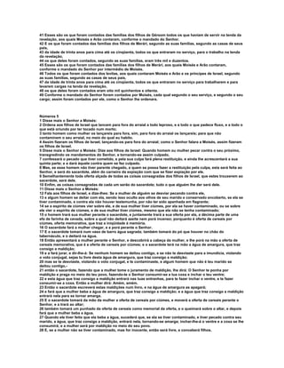 41 Esses são os que foram contados das famílias dos filhos de Gérsom todos os que haviam de servir na tenda da
revelação, aos quais Moisés e Arão contaram, conforme o mandado do Senhor.
42 E os que foram contados das famílias dos filhos de Merári, segundo as suas famílias, segundo as casas de seus
pais,
43 da idade de trinta anos para cima até os cinqüenta, todos os que entraram no serviço, para o trabalho na tenda
da revelação,
44 os que deles foram contados, segundo as suas famílias, eram três mil e duzentos.
45 Esses são os que foram contados das famílias dos filhos de Merári, aos quais Moisés e Arão contaram,
conforme o mandado do Senhor por intermédio de Moisés.
46 Todos os que foram contados dos levitas, aos quais contaram Moisés e Arão e os príncipes de Israel, segundo
as suas famílias, segundo as casas de seus pais,
47 da idade de trinta anos para cima até os cinqüenta, todos os que entraram no serviço para trabalharem e para
levarem cargas na tenda da revelação,
48 os que deles foram contados eram oito mil quinhentos e oitenta.
49 Conforme o mandado do Senhor foram contados por Moisés, cada qual segundo o seu serviço, e segundo o seu
cargo; assim foram contados por ele, como o Senhor lhe ordenara.



Números 5
1 Disse mais o Senhor a Moisés:
2 Ordena aos filhos de Israel que lancem para fora do arraial a todo leproso, e a todo o que padece fluxo, e a todo o
que está oriundo por ter tocado num morto;
3 tanto homem como mulher os lançareis para fora, sim, para fora do arraial os lançareis; para que não
contaminem o seu arraial, no meio do qual eu habito.
4 Assim fizeram os filhos de Israel, lançando-os para fora do arraial; como o Senhor falara a Moisés, assim fizeram
os filhos de Israel.
5 Disse mais o Senhor a Moisés: Dize aos filhos de Israel: Quando homem ou mulher pecar contra o seu próximo,
transgredindo os mandamentos do Senhor, e tornando-se assim culpado,
7 confessará o pecado que tiver cometido, e pela sua culpa fará plena restituição, e ainda lhe acrescentará a sua
quinta parte; e a dará àquele contra quem se fez culpado.
8 Mas, se esse homem não tiver parente chegado, a quem se possa fazer a restituição pela culpa, esta será feita ao
Senhor, e será do sacerdote, além do carneiro da expiação com que se fizer expiação por ele.
9 Semelhantemente toda oferta alçada de todas as coisas consagradas dos filhos de Israel, que estes trouxerem ao
sacerdote, será dele.
10 Enfim, as coisas consagradas de cada um serão do sacerdote; tudo o que alguém lhe der será dele.
11 Disse mais o Senhor a Moisés:
12 Fala aos filhos de Israel, e dize-lhes: Se a mulher de alguém se desviar pecando contra ele,
13 e algum homem se deitar com ela, sendo isso oculto aos olhos de seu marido e conservado encoberto, se ela se
tiver contaminado, e contra ela não houver testemunha, por não ter sido apanhada em flagrante;
14 se o espírito de ciúmes vier sobre ele, e de sua mulher tiver ciúmes, por ela se haver contaminado, ou se sobre
ele vier o espírito de ciúmes, e de sua mulher tiver ciúmes, mesmo que ela não se tenha contaminado;
15 o homem trará sua mulher perante o sacerdote, e juntamente trará a sua oferta por ela, a décima parte de uma
efa de farinha de cevada, sobre a qual não deitará azeite nem porá incenso; porquanto é oferta de cereais por
ciúmes, oferta memorativa, que traz a iniqüidade à memória.
16 O sacerdote fará a mulher chegar, e a porá perante o Senhor.
17 E o sacerdote tomará num vaso de barro água sagrada; também tomará do pó que houver no chão do
tabernáculo, e o deitará na água.
18 Então apresentará a mulher perante o Senhor, e descobrirá a cabeça da mulher, e lhe porá na mão a oferta de
cereais memorativa, que é a oferta de cereais por ciúmes; e o sacerdote terá na mão a água de amargura, que traz
consigo a maldição;
19 e a fará jurar, e dir-lhe-á: Se nenhum homem se deitou contigo, e se não te desviaste para a imundícia, violando
o voto conjugal, sejas tu livre desta água de amargura, que traz consigo a maldição;
20 mas se te desviaste, violando o voto conjugal, e te contaminaste, e algum homem que não é teu marido se
deitou contigo,-
21 então o sacerdote, fazendo que a mulher tome o juramento de maldição, lhe dirá: O Senhor te ponha por
maldição e praga no meio do teu povo, fazendo-te o Senhor consumir-se a tua coxa e inchar o teu ventre;
22 e esta água que traz consigo a maldição entrará nas tuas entranhas, para te fazer inchar o ventre, e te fazer
consumir-se a coxa. Então a mulher dirá: Amém, amém.
23 Então o sacerdote escreverá estas maldições num livro, e na água de amargura as apagará;
24 e fará que a mulher beba a água de amargura, que traz consigo a maldição; e a água que traz consigo a maldição
entrará nela para se tornar amarga.
25 E o sacerdote tomará da mão da mulher a oferta de cereais por ciúmes, e moverá a oferta de cereais perante o
Senhor, e a trará ao altar;
26 também tomará um punhado da oferta de cereais como memorial da oferta, e o queimará sobre o altar, e depois
fará que a mulher beba a água.
27 Quando ele tiver feito que ela beba a água, sucederá que, se ela se tiver contaminado, e tiver pecado contra seu
marido, a água, que traz consigo a maldição, entrará nela, tornando-se amarga; inchar-lhe-á o ventre e a coxa se lhe
consumirá; e a mulher será por maldição no meio do seu povo.
28 E, se a mulher não se tiver contaminado, mas for inocente, então será livre, e conceberá filhos.
 