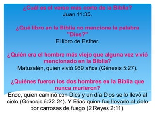 ¿Cuál es el verso más corto de la Biblia?Juan 11:35.¿Qué libro en la Biblia no menciona la palabra "Dios?"El libro de Esther.¿Quién era el hombre más viejo que alguna vez vivió mencionado en la Biblia?Matusalén, quien vivió 969 años (Génesis 5:27). ¿Quiénes fueron los dos hombres en la Biblia que nunca murieron?Enoc, quien caminó con Dios y un día Dios se lo llevó al cielo (Génesis 5:22-24). Y Elias quien fue llevado al cielo por carrosas de fuego (2 Reyes 2:11).