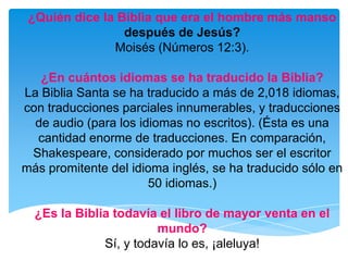 ¿Quién dice la Biblia que era el hombre más manso después de Jesús?Moisés (Números 12:3).¿En cuántos idiomas se ha traducido la Biblia?La Biblia Santa se ha traducido a más de 2,018 idiomas, con traducciones parciales innumerables, y traducciones de audio (para los idiomas no escritos). (Ésta es una cantidad enorme de traducciones. En comparación, Shakespeare, considerado por muchos ser el escritor más promitente del idioma inglés, se ha traducido sólo en 50 idiomas.)¿Es la Biblia todavía el libro de mayor venta en el mundo?Sí, y todavía lo es, ¡aleluya!
