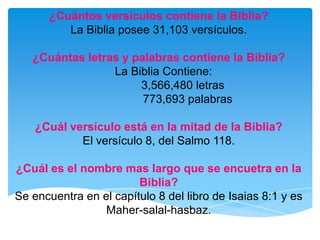 ¿Cuántos versículos contiene la Biblia?La Biblia posee 31,103 versículos.¿Cuántas letras y palabras contiene la Biblia?   La Biblia Contiene:                3,566,480 letras                   773,693 palabras ¿Cuál versículo está en la mitad de la Biblia?El versículo 8, del Salmo 118.¿Cuál es el nombre mas largo que se encuetra en la Biblia?Se encuentra en el capítulo 8 del libro de Isaias 8:1 y es Maher-salal-hasbaz. 