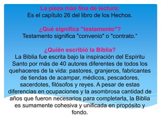 La pieza más fina de lectura: Es el capítulo 26 del libro de los Hechos.¿Qué significa "testamento"?Testamento significa "convenio" o "contrato.“¿Quién escribió la Biblia?La Biblia fue escrita bajo la inspiración del Espíritu Santo por más de 40 autores diferentes de todos los quehaceres de la vida: pastores, granjeros, fabricantes de tiendas de acampar, médicos, pescadores, sacerdotes, filósofos y reyes. A pesar de estas diferencias en ocupaciones y la asombrosa cantidad de años que fueron necesarios para completarla, la Biblia es sumamente cohesiva y unificada en propósito y fondo.