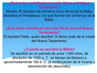 ¿Qué autor contribuyó con más libros al Antiguo Testamento?Moisés. Él escribió los primeros cinco libros de la Biblia, llamados el Pentateuco; los que forman los cimientos de la Biblia.¿Qué autor contribuyó con más libros para el Nuevo Testamento?El Apóstol Pablo, quien escribió 14 libros (más de la mitad) del Nuevo Testamento.¿Cuándo se escribió la Biblia?Se escribió en un período de unos 1,500 años, de alrededor de 1450 a. C. (el tiempo de Moises) a aproximadamente 100 d. C. (a continuación de la muerte y resurrección de Jesucristo).