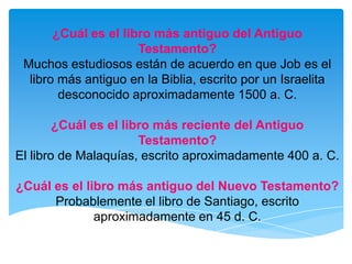 ¿Cuál es el libro más antiguo del Antiguo Testamento?Muchos estudiosos están de acuerdo en que Job es el libro más antiguo en la Biblia, escrito por un Israelita desconocido aproximadamente 1500 a. C.¿Cuál es el libro más reciente del Antiguo Testamento?El libro de Malaquías, escrito aproximadamente 400 a. C.¿Cuál es el libro más antiguo del Nuevo Testamento?Probablemente el libro de Santiago, escrito aproximadamente en 45 d. C.