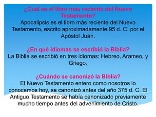 ¿Cuál es el libro más reciente del Nuevo Testamento?Apocalipsis es el libro más reciente del Nuevo Testamento, escrito aproximadamente 95 d. C. por el Apóstol Juán.¿En qué idiomas se escribió la Biblia?La Biblia se escribió en tres idiomas: Hebreo, Arameo, y Griego.¿Cuándo se canonizó la Biblia?El Nuevo Testamento entero como nosotros lo conocemos hoy, se canonizó antes del año 375 d. C. El Antiguo Testamento se había canonizado previamente mucho tiempo antes del advenimiento de Cristo.
