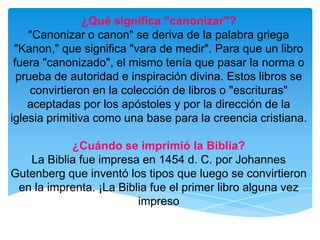 ¿Qué significa "canonizar"?"Canonizar o canon" se deriva de la palabra griega "Kanon," que significa "vara de medir". Para que un libro fuera "canonizado", el mismo tenía que pasar la norma o prueba de autoridad e inspiración divina. Estos libros se convirtieron en la colección de libros o "escrituras" aceptadas por los apóstoles y por la dirección de la iglesia primitiva como una base para la creencia cristiana.¿Cuándo se imprimió la Biblia?La Biblia fue impresa en 1454 d. C. por Johannes Gutenberg que inventó los tipos que luego se convirtieron en la imprenta. ¡La Biblia fue el primer libro alguna vez impreso