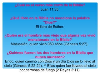 ¿Cuál es el verso más corto de la Biblia? Juan 11:35. ¿Qué libro en la Biblia no menciona la palabra "Dios?" El libro de Esther. ¿Quién era el hombre más viejo que alguna vez vivió mencionado en la Biblia? Matusalén, quien vivió 969 años (Génesis 5:27).  ¿Quiénes fueron los dos hombres en la Biblia que nunca murieron? Enoc, quien caminó con Dios y un día Dios se lo llevó al cielo (Génesis 5:22-24). Y Elias quien fue llevado al cielo por carrosas de fuego (2 Reyes 2:11). 