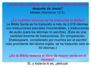 ¿Quién dice la Biblia que era el hombre más manso  después de Jesús? Moisés (Números 12:3). ¿En cuántos idiomas se ha traducido la Biblia? La Biblia Santa se ha traducido a más de 2,018 idiomas, con traducciones parciales innumerables, y traducciones de audio (para los idiomas no escritos). (Ésta es una cantidad enorme de traducciones. En comparación, Shakespeare, considerado por muchos ser el escritor más promitente del idioma inglés, se ha traducido sólo en 50 idiomas.) ¿Es la Biblia todavía el libro de mayor venta en el mundo? Sí, y todavía lo es, ¡aleluya! 