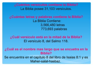 ¿Cuántos versículos contiene la Biblia? La Biblia posee 31,103 versículos. ¿Cuántas letras y palabras contiene la Biblia? La Biblia Contiene:  3,566,480 letras  773,693 palabras  ¿Cuál versículo está en la mitad de la Biblia? El versículo 8, del Salmo 118. ¿Cuál es el nombre mas largo que se encuetra en la Biblia? Se encuentra en el capítulo 8 del libro de Isaias 8:1 y es Maher-salal-hasbaz.  