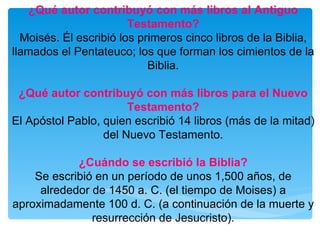 ¿Qué autor contribuyó con más libros al Antiguo Testamento? Moisés. Él escribió los primeros cinco libros de la Biblia, llamados el Pentateuco; los que forman los cimientos de la Biblia. ¿Qué autor contribuyó con más libros para el Nuevo Testamento? El Apóstol Pablo, quien escribió 14 libros (más de la mitad) del Nuevo Testamento. ¿Cuándo se escribió la Biblia? Se escribió en un período de unos 1,500 años, de alrededor de 1450 a. C. (el tiempo de Moises) a aproximadamente 100 d. C. (a continuación de la muerte y resurrección de Jesucristo). 