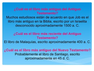 ¿Cuál es el libro más antiguo del Antiguo Testamento? Muchos estudiosos están de acuerdo en que Job es el libro más antiguo en la Biblia, escrito por un Israelita desconocido aproximadamente 1500 a. C. ¿Cuál es el libro más reciente del Antiguo Testamento? El libro de Malaquías, escrito aproximadamente 400 a. C. ¿Cuál es el libro más antiguo del Nuevo Testamento? Probablemente el libro de Santiago, escrito aproximadamente en 45 d. C. 