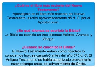¿Cuál es el libro más reciente del Nuevo Testamento? Apocalipsis es el libro más reciente del Nuevo Testamento, escrito aproximadamente 95 d. C. por el Apóstol Juán. ¿En qué idiomas se escribió la Biblia? La Biblia se escribió en tres idiomas: Hebreo, Arameo, y Griego. ¿Cuándo se canonizó la Biblia? El Nuevo Testamento entero como nosotros lo conocemos hoy, se canonizó antes del año 375 d. C. El Antiguo Testamento se había canonizado previamente mucho tiempo antes del advenimiento de Cristo. 