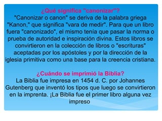 ¿Qué significa "canonizar"? "Canonizar o canon" se deriva de la palabra griega "Kanon," que significa "vara de medir". Para que un libro fuera "canonizado", el mismo tenía que pasar la norma o prueba de autoridad e inspiración divina. Estos libros se convirtieron en la colección de libros o "escrituras" aceptadas por los apóstoles y por la dirección de la iglesia primitiva como una base para la creencia cristiana. ¿Cuándo se imprimió la Biblia? La Biblia fue impresa en 1454 d. C. por Johannes Gutenberg que inventó los tipos que luego se convirtieron en la imprenta. ¡La Biblia fue el primer libro alguna vez impreso   