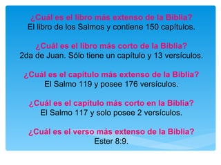 ¿Cuál es el libro más extenso de la Biblia? El libro de los Salmos y contiene 150 capítulos. ¿Cuál es el libro más corto de la Biblia? 2da de Juan. Sólo tiene un capítulo y 13 versículos. ¿Cuál es el capítulo más extenso de la Biblia? El Salmo 119 y posee 176 versículos. ¿Cuál es el capítulo más corto en la Biblia? El Salmo 117 y solo posee 2 versículos. ¿Cuál es el verso más extenso de la Biblia? Ester 8:9. 