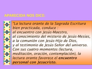APARECIDA NOS DICE:

   “La lectura orante de la Sagrada Escritura
   bien practicada, conduce :
   al encuentro con Jesús-Maestro,
   al conocimiento del misterio de Jesús-Mesías,
   a la comunión con Jesús-Hijo de Dios,
   y al testimonio de Jesús-Señor del universo.
   Con sus cuatro momentos (lectura,
   meditación, oración, contemplación), la
   lectura orante favorece el encuentro
   personal con Jesucristo.
 