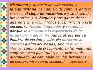 Nicodemo y su ansia de vida eterna Jn 3, 1-21
la Samaritana y su anhelo de culto verdadero
Jn 4, 1-42, el ciego de nacimiento y su deseo de
luz interior Jn 9, Zaqueo y sus ganas de ser
diferente Lc 19,1-10... “Todos ellos, gracias a este
encuentro, fueron iluminados y recreados
porque se abrieron a la experiencia de la
misericordia del Padre que se ofrece por su
Palabra de verdad y vida. No abrieron su
corazón a algo del Mesías, sino al mismo
Mesías, camino de crecimiento en “la madurez
conforme a su plenitud” Ef 4, 13, proceso de
discipulado, de comunión con los hermanos y
de compromiso con la sociedad” Aparecida, 249
 