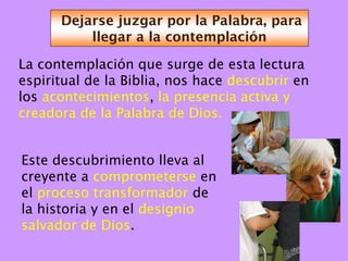 Dejarse juzgar por la Palabra, para
          llegar a la contemplación

La contemplación que surge de esta lectura
espiritual de la Biblia, nos hace descubrir en
los acontecimientos, la presencia activa y
creadora de la Palabra de Dios.


Este descubrimiento lleva al
creyente a comprometerse en
el proceso transformador de
la historia y en el designio
salvador de Dios.
 