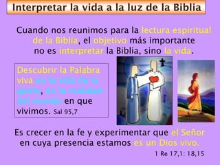 Interpretar la vida a la luz de la Biblia

Cuando nos reunimos para la lectura espiritual
   de la Biblia, el objetivo más importante
   no es interpretar la Biblia, sino la vida.

 Descubrir la Palabra
 viva en la vida de la
 gente, en la realidad
 del mundo en que
 vivimos. Sal 95,7

Es crecer en la fe y experimentar que el Señor
 en cuya presencia estamos es un Dios vivo.
                                 1 Re 17,1: 18,15
 